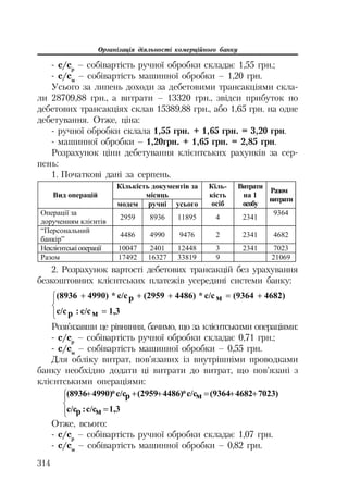 Організація діяльності комерційного банку
314
с/ср
– собівартість ручної обробки складає 1,55 грн.;
с/см
– собівартість машинної обробки – 1,20 грн.
Усього за липень доходи за дебетовими трансакціями скла
ли 28709,88 грн., а витрати – 13320 грн., звідси прибуток по
дебетових трансакціях склав 15389,88 грн., або 1,65 грн. на одне
дебетування. Отже, ціна:
ручної обробки склала 1,55 грн. + 1,65 грн. = 3,20 грн.
машинної обробки – 1,20грн. + 1,65 грн. = 2,85 грн.
Розрахунок ціни дебетування клієнтських рахунків за сер
пень:
1. Початкові дані за серпень.
Ʉɿɥɶɤɿɫɬɶ ɞɨɤɭɦɟɧɬɿɜ ɡɚ
ɦɿɫɹɰɶȼɢɞ ɨɩɟɪɚɰɿɣ
ɦɨɞɟɦ ɪɭɱɧɿ ɭɫɶɨɝɨ
Ʉɿɥɶ-
ɤɿɫɬɶ
ɨɫɿɛ
ȼɢɬɪɚɬɢ
ɧɚ 1
ɨɫɨɛɭ
Ɋɚɡɨɦ
ɜɢɬɪɚɬɢ
Ɉɩɟɪɚɰɿʀ ɡɚ
ɞɨɪɭɱɟɧɧɹɦ ɤɥɿɽɧɬɿɜ
2959 8936 11895 4 2341
9364
“ɉɟɪɫɨɧɚɥɶɧɢɣ
ɛɚɧɤɿɪ”
4486 4990 9476 2 2341 4682
ɇɟɤɥɿɽɧɬɫɶɤɿɨɩɟɪɚɰɿʀ 10047 2401 12448 3 2341 7023
Ɋɚɡɨɦ 17492 16327 33819 9 21069
2. Розрахунок вартості дебетових трансакцій без урахування
безкоштовних клієнтських платежів усередині системи банку:
°¯
°
®
­ 
1,3ɦɫ/ɫ:ɪɫ/ɫ
4682)(9364ɦɫ/ɫ*4486)(2959ɪɫ/ɫ*4990)(8936
Розв’язавши це рівняння, бачимо, що за клієнтськими операціями:
с/ср
– собівартість ручної обробки складає 0,71 грн.;
с/см
– собівартість машинної обробки – 0,55 грн.
Для обліку витрат, пов’язаних із внутрішніми проводками
банку необхідно додати ці витрати до витрат, що пов’язані з
клієнтськими операціями:
°¯
°
®
­ 
1,3ɦɫ/ɫ:ɪɫ/ɫ
7023)4682(9364ɦɫ/ɫ*4486)(2959ɪɫ/ɫ*4990)(8936
Отже, всього:
с/ср
– собівартість ручної обробки складає 1,07 грн.
с/см
– собівартість машинної обробки – 0,82 грн.
 