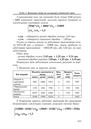 315
Розділ 3. Організація обліку та калькуляції у банківській справі
З урахуванням того, що платними були тільки 5546 ручних
і 4066 машинних трансакцій, загальна вартість операцій за
клієнтськими платежами склала:
°¯
°
®
­ 
1,3ɫ/ɫ:ɫ/ɫ
21069ɫ/ɫ*4066ɫ/ɫ*5546
ɦɪ
ɦɪ
с/ср – собівартість ручної обробки складає 2,43 грн.;
с/см – собівартість машинної обробки – 1,87грн.
Усього за серпень доходи за дебетовими трансакціями скла
ли 33711,20 грн., а витрати – 21069 грн., звідси прибуток за
дебетовими трансакціями – 12642,20 грн., або 1,32 грн. на одне
дебетування.
Отже, ціна:
ручної обробки склала 2,43 грн. + 1,32 грн. = 3,74 грн.
машинної обробки дорівнює 1,87грн. + 1,32 грн. = 3,18 грн.
Розрахунок ціни дебетування клієнтських рахунків за вере
сень:
1. Початкові дані за вересень місяць.
Ʉɿɥɶɤɿɫɬɶ ɞɨɤɭɦɟɧɬɿɜ ɡɚ
ɦɿɫɹɰɶȼɢɞ ɨɩɟɪɚɰɿɣ
ɦɨɞɟɦ ɪɭɱɧɿ ɭɫɶɨɝɨ
Ʉɿɥɶ-
ɤɿɫɬɶ
ɨɫɿɛ
ȼɢɬɪɚɬɢ
ɧɚ 1
ɨɫɨɛɭ
Ɋɚɡɨɦ
ɜɢɬɪɚɬɢ
Ɉɩɟɪɚɰɿʀ ɡɚ
ɞɨɪɭɱɟɧɧɹɦ
ɤɥɿɽɧɬɿɜ
5845 12068 17913 4 1763 7052
“ɉɟɪɫɨɧɚɥɶɧɢɣ
ɛɚɧɤɿɪ”
2120 1626 3746 2 1763 3526
ɇɟɤɥɿɽɧɬɫɶɤɿ
ɨɩɟɪɚɰɿʀ
10575 2290 12865 3 1763 5289
Ɋɚɡɨɦ 18540 15984 34524 9 15867
2. Розрахунок вартості дебетових трансакцій без урахування
безкоштовних клієнтських платежів усередині системи банку:
°¯
°
®
­ 
1,3ɦɫ/ɫ:ɪɫ/ɫ
3526)(7052ɦɫ/ɫ*2120)(5845ɪɫ/ɫ*1626)(12068
 
