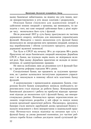 Організація діяльності комерційного банку
32
цьому банківські зобов’язання, на відміну від усіх інших, мог
ли використовуватися в усіх видах платежів і розрахунків.
Оскільки банки з’являлися для задоволення потреб в
здійсненні певних операцій з грошима, що виникають, то ви
ходячи з того, які саме операції здійснював банк у різні періо
ди часу, визначалися його суть і функції.
Після революції 1917 р. суть банку трактувалася як частина
державного апарату, необхідна для виконання управлінських
функцій. Виходячи з такого визначення суті, функції банку
визначалися як зосередження всіх грошових операцій, контроль
над виробництвом і обігом суспільного продукту, реалізація
державної валютної монополії.
Так було в СРСР від початку 30 х до середини 80 х років.
Практично всі види банківських операцій виконував Держбанк
СРСР, а банки, що існували окрім нього, не відігравали вели
кої ролі. При цьому Держбанк практично не володів ні еконо
мічними, ні адміністративними правами.
Не внесла особливих змін до розуміння суті й функцій бан
ку і кредитна реформа середини 80 х років.
Спеціалізовані банки, що працюють за галузевим принци
пом, як і раніше залишалися інститутами державного управлі
ння і не виконували в повному обсязі всіх властивих банку
функцій.
З акціонуванням і приватизацією державних банків, ство
ренням безлічі банків комерційних виникла необхідність пе
реосмислити сталі підходи до роботи банку. Комерціалізація
банківської діяльності і робота на прибуток відкидає принци
пові підходи до визначення суті і функцій банку, що викори
стовувалась раніше. Починається процес переосмислення ко
лишніх теоретичних розробок у цій сфері та пошук нових
шляхів організації практичної роботи. Насамперед, зрозуміло,
банкіри стали вивчати зарубіжний досвід організації бізнесу і
шукати можливості з його використання в національній прак
тиці. Починається пошук відповіді на питання про суть і
функції банку за умова ринкової економіки, усе частіше роб
ляться спроби більш глибоко дослідити такий суспільний фе
 