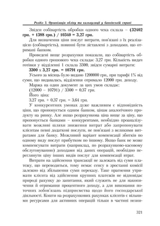 321
Розділ 3. Організація обліку та калькуляції у банківській справі
Звідси собівартість обробки одного чека склала – (32402
грн. + 1388 грн.) / 10340 = 3,27 грн.
Для визначення ціни послуг витрати, пов’язані з їх реаліза
цією (собівартість), повинні бути зіставлені з доходами, що от
римані банком.
Проведені вище розрахунки показали, що собівартість об
робки одного грошового чека складає 3,27 грн. Кількість видач
готівки у відділенні 1 склала 3300, звідси сумарні витрати:
3300 х 3,27 грн. = 10791 грн.
Усього за місяць було видано 1200000 грн., при тарифі 1% від
суми, що видавалась, відділення отримало 12000 грн. доходу.
Маржа на один документ за цих умов складає:
(12000 – 10791) / 3300 = 0,37 грн.
Його ціна:
3,27 грн. + 0,37 грн. = 3,64 грн.
У конкурентних умовах дуже важливим є відповідність
ціни, що пропонується одним банком, цінам аналогічного про
дукту на ринку. Але якщо розрахункова ціна вище за ціну, що
пропонується банками – конкурентами, необхідно проаналізу
вати можливі шляхи зниження витрат або запропонувати
клієнтам певні додаткові послуги, не пов’язані з великими вит
ратами для банку. Можливий варіант компенсації збитків по
одному виду послуг прибутком по іншому. Якщо банк не може
компенсувати витрати (наприклад, по розрахунково касовому
обслуговуванню) доходами від даних операцій, необхідно пе
реглянути ціну інших видів послуг для компенсації втрат.
Витрати на здійснення трансакції не залежать від суми пла
тежу, що переводиться, тому немає сенсу в зростанні комісії
залежно від збільшення суми переказу. Таке прагнення утри
мати клієнта від здійснення крупних платежів не відповідає
природі рахунку до запитання, який служить не для накопи
чення й отримання процентного доходу, а для виконання по
точних зобов’язань підприємства щодо його господарської
діяльності. Кошти на розрахункових рахунках клієнтів є вільни
ми ресурсами для активних операцій тільки в частині незни
 