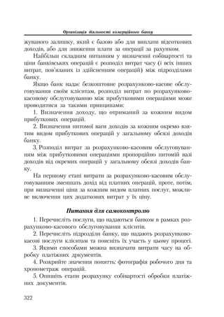 Організація діяльності комерційного банку
322
жуваного залишку, який є базою або для виплати відсоткових
доходів, або для зниження плати за операції за рахунком.
Найбільш складним питанням у визначенні собівартості та
ціни банківських операцій є розподіл витрат часу (і всіх інших
витрат, пов’язаних із здійсненням операцій) між підрозділами
банку.
Якщо банк надає безкоштовне розрахунково касове обслу
говування своїм клієнтам, розподіл витрат по розрахунково
касовому обслуговуванню між прибутковими операціями може
проводитися за такими принципами:
1. Визначення доходу, що отриманий за кожним видом
прибуткових операцій.
2. Визначення питомої ваги доходів за кожним окремо взя
тим видом прибуткових операцій у загальному обсязі доходів
банку.
3. Розподіл витрат за розрахунково касовим обслуговуван
ням між прибутковими операціями пропорційно питомій вазі
доходів від окремих операцій у загальному обсязі доходів бан
ку.
На першому етапі витрати за розрахунково касовим обслу
говуванням зменшать дохід від платних операцій, проте, потім,
при визначенні ціни за кожним видом платних послуг, можли
ве включення цих додаткових витрат у їх ціну.
Питання для самоконтролю
1. Перечисліть послуги, що надаються банком в рамках роз
рахунково касового обслуговування клієнтів.
2. Перечисліть підрозділи банку, що надають розрахунково
касові послуги клієнтам та поясніть їх участь у цьому процесі.
3. Якими способами можна визначати витрати часу на об
робку платіжних дркументів.
4. Розкрийте значення понятть: фотографія робочого дня та
хронометраж операцій.
5. Опишіть етапи розрахунку собівартості обробки платіж
них документів.
 