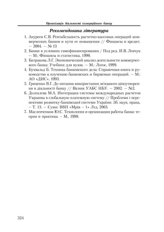 Організація діяльності комерційного банку
324
Рекомендована література
1. Ануреев С.В. Рентабельность расчетно кассовых операций ком
мерческих банков и пути ее повышения // Финансы и кредит.
— 2004. — № 13
2. Банки в условиях самофинансирования / Под ред. И.В. Левчук
— М.: Финансы и статистика, 1990.
3. Батракова Л.Г. Экономический анализ деятельности коммерчес
кого банка: Учебник для вузов. — М.: Логос, 1999.
4. Бухвальд Б. Техника банковского дела: Справочная книга и ру
ководство к изучению банковских и биржевых операций. — М.:
АО «ДИС», 1993.
5. Гриценко В.Г. До питання використання зв’язаного ціноутворен
ня в діяльності банку // Вісник УАБС НБУ. — 2002. — №2.
6. Долгалева М.А. Интеграция системы международных расчетов
Украины в глобальную платежную систему // Проблеми і перс
пективи розвитку банківської системи України: Зб. наук. праць.
– Т. 13. — Суми: ВВП «Мрія – 1» Лтд, 2005.
7. Масленченков Ю.С. Технология и организация работы банка: те
ория и практика. – М., 1998.
 