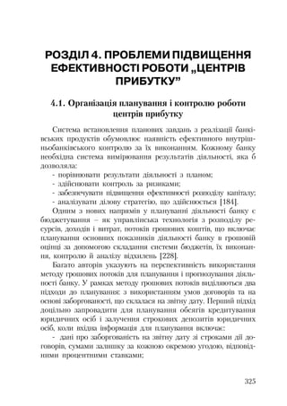 325
РОЗДІЛ 4. ПРОБЛЕМИПІДВИЩЕННЯ
ЕФЕКТИВНОСТІ РОБОТИ „ЦЕНТРІВ
ПРИБУТКУ”
4.1. Організація планування і контролю роботи
центрів прибутку
Система встановлення планових завдань з реалізації банкі
вських продуктів обумовлює наявність ефективного внутріш
ньобанківського контролю за їх виконанням. Кожному банку
необхідна система вимірювання результатів діяльності, яка б
дозволяла:
порівнювати результати діяльності з планом;
здійснювати контроль за ризиками;
забезпечувати підвищення ефективності розподілу капіталу;
аналізувати ділову стратегію, що здійснюється [184].
Одним з нових напрямів у плануванні діяльності банку є
бюджетування – як управлінська технологія з розподілу ре
сурсів, доходів і витрат, потоків грошових коштів, що включає
планування основних показників діяльності банку в грошовій
оцінці за допомогою складання системи бюджетів, їх виконан
ня, контролю й аналізу відхилень [228].
Багато авторів указують на перспективність використання
методу грошових потоків для планування і прогнозування діяль
ності банку. У рамках методу грошових потоків виділяються два
підходи до планування: з використанням умов договорів та на
основі заборгованості, що склалася на звітну дату. Перший підхід
доцільно запровадити для планування обсягів кредитування
юридичних осіб і залучення строкових депозитів юридичних
осіб, коли вхідна інформація для планування включає:
дані про заборгованість на звітну дату зі строками дії до
говорів, сумами залишку за кожною окремою угодою, відповід
ними процентними ставками;
 