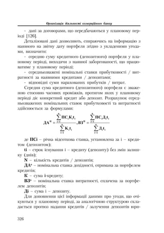 Організація діяльності комерційного банку
326
дані за договорами, що передбачаються у плановому пер
іоді [126].
Деталізовані дані дозволяють, спираючись на інформацію з
наявного на звітну дату портфеля згідно з укладеними угода
ми, визначити:
середню суму кредитного (депозитного) портфеля у пла
новому періоді, виходячи з наявної заборгованості, що працю
ватиме у плановому періоді;
середньозважені номінальні ставки прибутковості / вит
ратності за наявними кредитами / депозитами;
відповідні суми нарахованих прибутків / витрат.
Середня сума кредитного (депозитного) портфеля є зваже
ною стосовно часових проміжків, протягом яких у плановому
періоді діє конкретний кредит або депозит. Розрахунок серед
ньозважених номінальних ставок прибутковості та витратності
здійснюється за формулами:
¦
¦
¦
¦
n
1i
iɿ
n
1i
iɿɿ
ɇ
n
1i
ii
n
1ɿ
iii
ɇ
tȾ
tȾɉɋ
ȼɁ,
tK
tɄɉɋ
ȾȺ
де ПСі – річна відсоткова ставка, установлена за і – креди
том (депозитом);
tі – строк існування і – кредиту (депозиту) без змін залиш
ку (днів);
N – кількість кредитів / депозитів;
ДАн
– номінальна ставка дохідності, отримана за портфелем
кредитів;
К – сума і кредиту;
ВЗн
– номінальна ставка витратності, сплачена за портфе
лем депозитів;
Ді – сума і – депозиту.
Для доповнення цієї інформації даними про угоди, що очі
куються у плановому періоді, за аналогічною структурою скла
дається прогноз надання кредитів / залучення депозитів юри
 