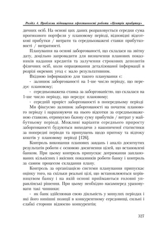 327
Розділ 4. Проблеми підвищення ефективності роботи «Центрів прибутку»
дичних осіб. На основі цих даних розраховується середня сума
прогнозного портфеля у плановому періоді, відповідні відсот
кові прибутки / витрати та середньозважені ставки прибутко
вості / витратності.
Планування на основі заборгованості, що склалася на звітну
дату, доцільно запровадити для визначення планових показ
ників надання кредитів та залучення строкових депозитів
фізичних осіб, коли опрацювання деталізованої інформації в
розрізі окремих угод є мало результативним.
Вхідною інформацією для такого планування є:
залишок заборгованості на 1 ше число періоду, що пере
дує плановому;
середньозважена ставка за заборгованістю, що склалася на
1 ше число періоду, що передує плановому;
середній приріст заборгованості в попередньому періоді
Ми фіксуємо залишок заборгованості на початок планово
го періоду і нараховуючи на нього відсотки за середньозваже
ною ставкою, отримуємо базову суму прибутків / витрат у май
бутньому періоді. Можливі варіанти середнього приросту
заборгованості будуються виходячи з накопиченої статистики
за попередні періоди та припущень щодо притоку та відтоку
коштів у плановому періоді [126].
Контроль виконання планових завдань і аналіз досягнутих
результатів роботи є основою досягнення цілей, що встановлені
банком. При цьому контроль припускає дотримання заплано
ваних кількісних і якісних показників роботи банку і контроль
за самим процесом складання плану.
Контроль за організацією системи планування припускає
оцінку того, на скільки реальні цілі, що встановлюються керів
ництвом банку і на якій основі приймаються головні уп
равлінські рішення. При цьому необхідно насамперед урахову
вати такі чинники:
як банк здійснював свою діяльність у минулих періодах і
які його нинішні позиції в конкурентному середовищі, сильні і
слабкі сторони відносно конкурентів;
 