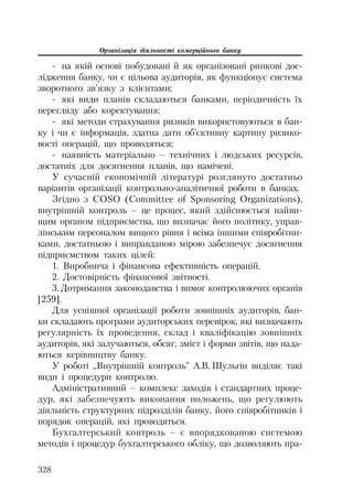 Організація діяльності комерційного банку
328
на якій основі побудовані й як організовані ринкові дос
лідження банку, чи є цільова аудиторія, як функціонує система
зворотного зв’язку з клієнтами;
які види планів складаються банками, періодичність їх
перегляду або коректування;
які методи страхування ризиків використовуються в бан
ку і чи є інформація, здатна дати об’єктивну картину ризико
вості операцій, що проводяться;
наявність матеріально – технічних і людських ресурсів,
достатніх для досягнення планів, що намічені.
У сучасній економічній літературі розглянуто достатньо
варіантів організації контрольно аналітичної роботи в банках.
Згідно з COSO (Committee of Sponsoring Organizations),
внутрішній контроль – це процес, який здійснюється найви
щим органом підприємства, що визначає його політику, управ
лінським персоналом вищого рівня і всіма іншими співробітни
ками, достатньою і виправданою мірою забезпечує досягнення
підприємством таких цілей:
1. Виробнича і фінансова ефективність операцій.
2. Достовірність фінансової звітності.
3. Дотримання законодавства і вимог контролюючих органів
[259].
Для успішної організації роботи зовнішніх аудиторів, бан
ки складають програми аудиторських перевірок, які визначають
регулярність їх проведення, склад і кваліфікацію зовнішніх
аудиторів, які залучаються, обсяг, зміст і форми звітів, що нада
ються керівництву банку.
У роботі „Внутрішній контроль” А.В. Шульгін виділяє такі
види і процедури контролю.
Адміністративний – комплекс заходів і стандартних проце
дур, які забезпечують виконання положень, що регулюють
діяльність структурних підрозділів банку, його співробітників і
порядок операцій, які проводяться.
Бухгалтерський контроль – є впорядкованою системою
методів і процедур бухгалтерського обліку, що дозволяють пра
 