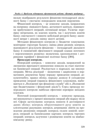 329
Розділ 4. Проблеми підвищення ефективності роботи «Центрів прибутку»
вильно відображати результати фінансово господарської діяль
ності банку і своєчасно попереджати можливі порушення.
Фінансовий контроль – це комплекс заходів, направлених
на підтримку ліквідності банку, достатності капіталу, підвищен
ня прибутковості операцій, оптимізації витрат. Уключає пере
вірку витрачання, як власних коштів, так і залучених коштів
банку; своєчасності і повноти мобілізації ресурсів банку; закон
ності витрат і доходів; оцінку якості активів.
Методами фінансового контролю є: бюджетне планування;
моніторинг структури балансу; оцінка рівня ризиків; контроль
відповідності результатів фінансово – господарській діяльності
банку й економічній ефективності операцій планам поточного
і перспективного розвитку; визначення, вдосконалення і дот
римання тарифної і фінансової політики банку [304].
Процедури контролю.
Попередній контроль – комплекс заходів, направлений на
зменшення вірогідності виникнення помилок на етапі підготов
ки банківської операції. Реалізується в підрозділі, що виконує
операцію. Метод реалізації – визначення і закріплення в нор
мативних документах банку порядку проведення операції, до
кументообігу, правил обліку, порядку дозволу й узгодження
проведення операції (правила фінансового планування, відби
ваються в „Положенні про фінансову службу” або в „Положенні
про бюджетування і фінансовий аналіз”). Серед процедур по
переднього контролю найбільш ефективні перевірки вихідних
платежів.
Поточний (оперативний) контроль – комплекс процедур,
які виконуються у процесі виконання операції або відразу після
неї. Сфери застосування: контроль повноти й достовірності
даних обліку; контроль обґрунтованості руху коштів за
клієнтськими рахунками; контроль дотримання лімітів на про
ведення ризикових операцій; контроль сплати комісій; конт
роль операцій за банківськими картами; контроль торгових
операцій; контроль залучення і розміщення коштів на міжбан
ківському ринку.
 