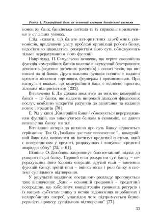 33
Розділ 1. Комерційний банк як основний елемент банківської системи
номен як банк, банківська система та їх справжнє призначен
ня в сучасних умовах.
Слід вказати, що багато авторитетних зарубіжних еко
номістів, приділяючи увагу проблемі організації роботи банку,
недостатньо цікавляться розкриттям його суті, обмежуючись
тільки перерахуванням його функцій.
Наприклад, П. Самуельсон зазначає, що перша економічна
функція комерційних банків полягає в акумуляції безстрокових
депозитів (ведення поточних рахунків) і оплаті чеків, що ви
писані на ці банки. Друга важлива функція полягає в наданні
кредитів місцевим торговцям, фермерам і промисловцям. При
цьому він вважає, що комерційний банк є відносно простим
діловим підприємством [232].
Визначення Е. Дж Долана зводиться до того, що комерційні
банки – це банки, що надають широкий діапазон фінансових
послуг, особливо відкриття рахунків до запитання та надання
позик і кредитів [78].
Е. Рід у книзі „Комерційні банки” обмежується перерахуван
ням функцій, що виконуються банком в економіці, не даючи
визначення банку взагалі.
Вітчизняні автори до питання про суть банку відносяться
серйозніше. Так О. Дзюблюк дає таке визначення: “... комерцій
ний банк слід визначити як інститут кредитної системи, який
є посередником у кредиті, розрахунках і випускає кредитні
знаряддя обігу” [75, с. 61].
Пізніше О. Дзюблюк запропонує багатоетапний підхід до
розкриття суті банку. Перший етап розкриття суті банку – пе
рерахування його базових операцій, другий етап – вивчення
функцій банку, третій етап – оцінка місця і ролі банку в сис
темі суспільного відтворення.
У результаті вказаного поетапного розгляду пропонується
таке визначення: „банк – основний грошовий – кредитний
посередник, що забезпечує концентрацію грошових ресурсів і
їх напрям суб’єктам ринку з метою задоволення виробничих і
невиробничих потреб, унаслідок чого підтримується безпе
рервність процесу суспільного відтворення” [77].
 