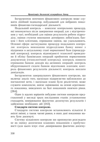Організація діяльності комерційного банку
330
Інструментом поточного фінансового контролю може слу
жити лінійний індикатор, побудований для вибраних показ
ників фінансово господарської діяльності.
Подальший контроль – комплекс контрольних процедур,
які виконуються після завершення операції, але з відстрочен
ням у часі, необхідний для оцінки результатів роботи підроз
ділу, оцінки ступеня виконання договірних зобов’язань бан
ком і його клієнтами, отримання оцінок, що узагальнюють.
Основні сфери застосування процедур подальшого контро
лю: контроль виконання підрозділами банку вимог з
підтримки в актуальному стані нормативної бази (процедур
ний контроль); контроль відповідності технології проведен
ня й обліку банківських операцій прийнятим нормативним
документам (технологічний контроль); контроль повноти
отримання банком доходів від активних операцій; контроль
обґрунтованості сплати банком відсоткових платежів; конт
роль фінансових результатів діяльності; контроль виплати
дивідендів.
Інструментом завершального фінансового контролю, що
включає аналіз того, наскільки підприємство наблизилося до
поставленої мети, і наскільки плани були реалістичні, може
служити комплексне, якісне оцінювання на основі агреговано
го показника, виведеного на базі показників нижчого рівня.
[264].
Один із вдалих варіантів побудови системи контролю пред
ставлений у вигляді трьох послідовних етапів: установлення
стандартів, вимірювання фактично досягнутих результатів і
здійснення необхідних дій [245].
Стандарти системи контролю.
Стандарти системи контролю встановлюють кількісні й
якісні змінні, а також часові рамки, в яких дані показники ма
ють бути досягнуті.
Систему кількісного контролю ми пропонуємо розглядати
не як оцінку досягнення планових показників з прибутко
вості (для цього існує етап „вимірювання фактично досягну
 