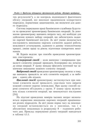 331
Розділ 4. Проблеми підвищення ефективності роботи «Центрів прибутку»
тих результатів”), а як контроль відповідності фактичного
обсягу операцій, які виконані працівником конкретного
підрозділу, нормативам завантаження, що визначені для дано
го підрозділу.
Система нормування праці банківського службовця будуєть
ся на проведенні хронометражу банківських операцій. За допо
могою хронометражу вивчають витрати часу, які необхідні для
здійснення певного набору операцій, що забезпечують надан
ня окремої банківської послуги. За цієї умови визначається
послідовність виконання окремих елементів заданої роботи,
можливості устаткування, задіяного в даному технологічному
процесі, умови праці та рівень підготовки конкретних вико
навців.
М. Буркін виділяє три способи проведення хронометраж
них спостережень:
Безперервний спосіб – коли вивчення і вимірювання три
валості елементів операції проводять безперервно від початку
до кінця операції. У цьому випадку фіксують поточний час за
кінчення виконання кожного елементу операції.
Вибірковий спосіб проведення хронометражу полягає в тому,
що вивчають тривалість не всіх елементів операції, а за вибо
ром – одного або кількох.
Цикловий спосіб хронометражу застосовується при вив
ченні елементів малої тривалості, унаслідок чого зміряти
кожний елемент окремо неможливо. При цьому способі ок
ремі елементи об’єднують у групи. У кожну групу включа
ють кілька елементів операції, що виконуються послідовно
[34].
На підставі проведених вимірів часових витрат визнача
ються нормативи виконання окремих операцій працівника
ми різних підрозділів. За цієї умови норма часу на виконан
ня операції встановлюється як у хвилинах, так і в
абсолютних показниках із розрахунку 8 – годинного робо
чого дня. Приклад нормування різних операцій наводиться
в таблиці 4.1.1.
 