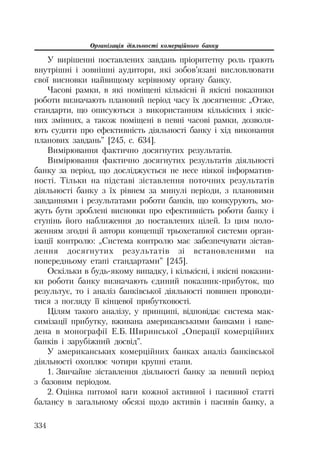 Організація діяльності комерційного банку
334
У вирішенні поставлених завдань пріоритетну роль грають
внутрішні і зовнішні аудитори, які зобов’язані висловлювати
свої висновки найвищому керівному органу банку.
Часові рамки, в які поміщені кількісні й якісні показники
роботи визначають плановий період часу їх досягнення: „Отже,
стандарти, що описуються з використанням кількісних і якіс
них змінних, а також поміщені в певні часові рамки, дозволя
ють судити про ефективність діяльності банку і хід виконання
планових завдань” [245, с. 634].
Вимірювання фактично досягнутих результатів.
Вимірювання фактично досягнутих результатів діяльності
банку за період, що досліджується не несе ніякої інформатив
ності. Тільки на підставі зіставлення поточних результатів
діяльності банку з їх рівнем за минулі періоди, з плановими
завданнями і результатами роботи банків, що конкурують, мо
жуть бути зроблені висновки про ефективність роботи банку і
ступінь його наближення до поставлених цілей. Із цим поло
женням згодні й автори концепції трьохетапної системи орган
ізації контролю: „Система контролю має забезпечувати зістав
лення досягнутих результатів зі встановленими на
попередньому етапі стандартами” [245].
Оскільки в будь якому випадку, і кількісні, і якісні показни
ки роботи банку визначають єдиний показник прибуток, що
результує, то і аналіз банківської діяльності повинен проводи
тися з погляду її кінцевої прибутковості.
Цілям такого аналізу, у принципі, відповідає система мак
симізації прибутку, вживана американськими банками і наве
дена в монографії Е.Б. Ширинської „Операції комерційних
банків і зарубіжний досвід”.
У американських комерційних банках аналіз банківської
діяльності охоплює чотири крупні етапи.
1. Звичайне зіставлення діяльності банку за певний період
з базовим періодом.
2. Оцінка питомої ваги кожної активної і пасивної статті
балансу в загальному обсязі щодо активів і пасивів банку, а
 