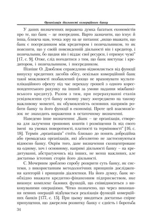 Організація діяльності комерційного банку
34
У даних визначеннях виражена думка багатьох економістів
про те, що банк – це посередник. Варто зазначити, що існує й
інша, ближча нам, точка зору на це питання: „якщо вважати, що
банк є посередником між кредитором і позичальником, то як
пояснити, що у своїй повсякденній діяльності він і кредитор, і
позичальник, бо щодня він і віддає свої ресурси, і отримує чужі”
[17, с. 9]. Отже, слід погодитися з тим, що банк виступає і кре
дитором, і позичальником, і посередником.
Пізніше О. Дзюблюк справедливо відмовляється від функції
випуску кредитних засобів обігу, оскільки комерційний банк
такої можливості позбавлений (якщо не враховувати мульти
плікаційного ефекту під час переказу грошей з одного корес
пондентського рахунку на інший за умови надання міжбанкі
вського кредиту). Разом з тим, при перерахуванні етапів
усвідомлення суті банку основну увагу зосереджено на такому
важливому моменті, як обумовленість основних напрямів ро
боти банку та його функції в економіці. Проте цей взаємозв’я
зок не знаходить вираження в остаточному визначенні.
Наведемо інше визначення: „Банк – це організація, створе
на для залучення грошових коштів і розміщення їх від свого
імені на умовах поворотності, платності та терміновості” [16, с.
18]. Термін „організація” стоїть близько до понять добродійна
або громадська організація, які абсолютно не застосовуються
відносно банку. Окрім того, дане визначення сконцентроване
на одному, хоч і основному, напрямі діяльності банку – на кре
дитуванні, абстрагуючись від інших, не менш важливих, але
достатньо істотних сторін його діяльності.
С. Мочерним зроблено спробу розкрити суть банку, як сис
теми, з використанням методологічних принципів досліджен
ня категорій і принципів діалектики. На його думку, банк не
обхідно вважати кредитно фінансовим підприємством, яке
виконує комплекс базових функцій, що співвідносяться з ви
конуваними операціями. Чітко позначено, що через виконан
ня певних операцій відбувається реалізація функцій комерцій
них банків [177, с. 15]. При цьому вводиться достатньо спірне
припущення, що джерелом розвитку банку є єдність і боротьба
 