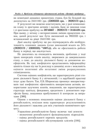 343
Розділ 4. Проблеми підвищення ефективності роботи «Центрів прибутку»
ви невигідної динаміки процентних ставок, був би більший від
досягнутого на 24411161 грн. (52693333 грн. – 28282173 грн.).
У результаті ми можемо констатувати, що у разі невиконан
ня плану із зростання активів і пасивів, банк не виконав план
і зі зростання прибутку на 59746667 – 28282173 = 31464494 грн.
При цьому, у зв’язку з несприятливою зміною процентних ста
вок, даний результат має бути зменшений на 7053333 грн. і
встановлений на рівні 24411161 грн.
Дані аналізу прибутку ще раз підтверджують або необґрун
тованість планових завдань (план виконаний всього на 54%
(28282173 / 52693333) *100%)), або не ефективність роботи
банку в періоді, що аналізується.
Не дивлячись на очевидність висновків, зроблених у ході
трьох попередніх етапів аналізу, звернемося до завершального
етапу, а саме, до аналізу діяльності банку за допомогою ко
ефіцієнтів. Як такі, коефіцієнти представляють інформаційну
цінність тільки під час їх розгляду в динаміці, коли є можливість
оцінити позитивні або негативні зміни розрахункових
співвідношень.
Системи оцінних коефіцієнтів, що характеризують різні сто
рони діяльності банку й у вітчизняній, і в зарубіжній практиці
існує дуже багато. Так, Е.Б. Ширинська пропонує використову
вати такі коефіцієнти: ефективність використання активів, ви
користання залучених коштів, показників, що характеризують
структуру капіталу, фондового, кредитного і депозитного пор
тфелів банку, показники прибутковості й контролю за витра
тами [300].
Одним з основних показників оцінки діяльності банку є
рентабельність, оскільки вона характеризує результативність
його діяльності і важлива для всіх учасників економічного про
цесу.
Управління рентабельністю банку включає такі аспекти:
визначення рентабельності функціональних підрозділів;
оцінка рентабельності окремих продуктів;
оцінка рентабельності обслуговування клієнтів [184].
 