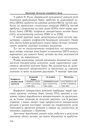 Організація діяльності комерційного банку
344
У роботі П. Роуза „Банківський менеджмент” наведені різні
показники прибутковості банку: прибуток на акціонерний ка
пітал (ROE), прибуток на одиницю активів (ROA), чистий при
буток до проведення спеціальних операцій (NRST), чистий
прибуток з розрахунку на одну акцію (EPS), чиста маржа при
бутку банку (NPM), коефіцієнт використання активів банку
(AU), мультиплікатор капіталу (EM) та ін. [226].
У нашій практиці також застосовуються різні системи нор
мативних і оцінних коефіцієнтів банківської діяльності. Окрім
того, багато банків розробляють власні оцінні системи і встанов
люють граничні значення основних показників.
Тут ми не аналізуватимемо коефіцієнти, які пропонують
різні автори, оскільки вони (окрім установлених НБУ) можуть
варіюватися для кожного банку залежно від його можливостей
і завдань, що вирішуються.
Розмір відсоткових доходів насамперед визначається коеф
іцієнтом використання депозитів, який характеризує агре
сивність кредитної політики банку. Він визначається як відно
шення середньої заборгованості за кредитами до середніх
залишків за всіма вкладними рахунками. У нашому прикладі:
Ȼɚɡɢɫɧɢɣ
ɩɟɪɿɨɞ
Ɂɚ ɩɥɚɧɨɦ Ɏɚɤɬɢɱɧɨ
Ʉɨɟɮɿɰɿɽɧɬ
ɜɢɤɨɪɢɫɬɚɧɧɹ
ɞɟɩɨɡɢɬɿɜ
(96466037/(9289
9379+14336394))
*100=90%
(208000000/(16666
6667+33333333))
*100=104%
(1181708953/(1138
01739+17562083))
*100=90%
Коефіцієнт використання депозитів відображає вкрай агре
сивну кредитну політику банку (понад 75%), причому в пла
новому періоді передбачалося використовувати на кредитуван
ня не тільки залишків на вкладних рахунках, але й ресурси,
отримані з інших джерел (про пріоритетність використання
ресурсів у різних категоріях активів ми говоритимемо далі).
Агресивність кредитної політики в періоді, що аналізується не
змінилася порівняно з базисним.
Зростання відсоткових доходів може відбутися в результаті
зростання обсягу активів, що дають збільшення їх прибутко
 