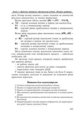345
Розділ 4. Проблеми підвищення ефективності роботи «Центрів прибутку»
вості. Розмір впливу кожного з даних чинників на досягнутий
результат визначається за такими формулами:
Вплив зростання обсягу активів 'Pv = (V2 – V1)*R1,
де V2 – середні залишки активів в періоді, що аналізується;
V1 – те ж, у попередньому періоді;
R1 – середній рівень прибутковості активів у попередньому
періоді.
Вплив зміни середнього рівня відсоткових ставок 'PR =
(R2 –
R1)*V1,
де R2 – середній розмір відсоткової ставки за прибуткови
ми активах в періоді, що аналізується;
R1 – середній розмір відсоткової ставки за прибутковими
активами в попередньому період;
V1 – середні залишки активів у попередньому періоді;
Після кількісного аналізу результатів виконання плану на
стає завершальний етап контрольного процесу – здійснення
необхідних дій.
На третьому етапі процесу контролю можуть прийматися
три варіанти рішень:
не робити ніяких дій;
довести фактичні результати до рівня стандартів;
коректувати самі стандарти [245].
У нашому прикладі, перш за все, банку слід було б скорек
тувати стандарти, оскільки їх доведення до планового рівня
практично нереальне.
Питання для самоконтролю
1. Сутність контрольно аналітичної роботи в банку.
2. Назвіть та охарактеризуйте процедури контролю.
3. Назвіть та охарактеризуйте стандарти системи контролю
4. Що означають хронометражні спостереження та як вони прово
дяться
5. Як організується контроль кількістних та якісних показників ро
боти банку
6. Охарактеризуйте системи оцінних коефіцієнтів, що характеризу
ють різні сторони діяльності банку
 