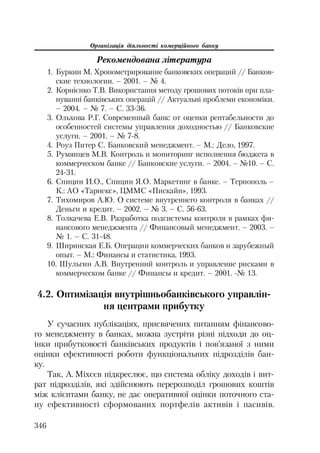 Організація діяльності комерційного банку
346
Рекомендована література
1. Буркин М. Хронометрирование банковских операций // Банков
ские технологии. – 2001. – № 4.
2. Корнієнко Т.В. Використання методу грошових потоків при пла
нуванні банківських операцій // Актуальні проблеми економіки.
– 2004. – № 7. – С. 33 36.
3. Ольхова Р.Г. Современный банк: от оценки рентабельности до
особенностей системы управления доходностью // Банковские
услуги. – 2001. – №