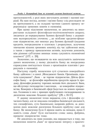 35
Розділ 1. Комерційний банк як основний елемент банківської системи
протилежностей, у ролі яких виступають активні і пасивні опе
рації. На наш погляд, активи і пасиви банку слід розглядати не
як протилежності, а як складові частини єдиного процесу пе
рерозподілу грошових коштів в економіці.
При цьому підсумкове визначення, не дивлячись на вико
ристання складного філософсько політекономічного апарату,
зводиться до перерахування базових функцій банку з додаван
ням малозрозумілих уточнень: „...це особливе кредитно фінан
сове підприємство, яке виконує ряд базових функцій (надання
кредитів, посередництво в платежах і розрахунках, залучення
тимчасово вільних грошових коштів), під час здійснення яких,
а також з приводу привласнення активів, залучення депозитів,
між різними суб’єктами виникає певна сукупність економічної
власності” [177, с. 29].
Зазначимо, що незважаючи на всю заплутаність закінчення
даного визначення, у ньому діяльність банку як посередника
справедливо пов’язується тільки з організацією платежів і роз
рахунків в економіці.
Наступну спробу визначення суті сучасного комерційного
банку здійснено і в книзі „Менеджмент банків. Організація, стра
тегія планування”: „Банк – це торгове підприємство. Дійсна філо
софія банку – це філософія виробництва продуктів заради їх про
дажу, філософія розвитку торгових мотивів його діяльності. Банк,
що обслуговує господарство і населення, – це комерційне підприє
мство. Комерція в банківській сфері базується на певних принци
пах. Головним із них є принцип прибуткового господарювання та
досягнення можливо більшого прибутку” [29, с.16 17].
У даному визначенні точно виражена суть і філософія су
часного банку, але не показана специфіка банківської діяльності,
тих специфічних, суто банківських напрямів роботи, за допо
могою яких можливе досягнення більшого прибутку саме для
банку. Це визначення було б вірним навіть на випадок, якщо б
замість слова „банк” було поставлено слова: завод, фабрика,
приватне підприємство тощо.
Не дивлячись на свою позицію, яка виражається в тому, що
визначення поняття „банк” не представляє інтересу з практич
 