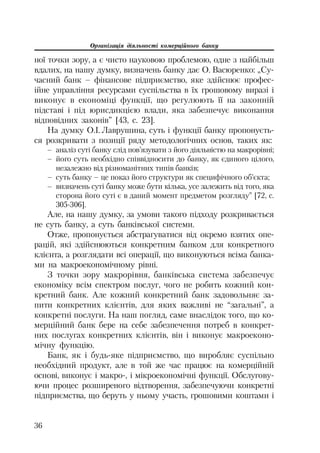 Організація діяльності комерційного банку
36
ної точки зору, а є чисто науковою проблемою, одне з найбільш
вдалих, на нашу думку, визначень банку дає О. Васюренко: „Су
часний банк – фінансове підприємство, яке здійснює профес
ійне управління ресурсами суспільства в їх грошовому виразі і
виконує в економіці функції, що регулюють її на законній
підставі і під юрисдикцією влади, яка забезпечує виконання
відповідних законів” [43, с. 23].
На думку О.І. Лаврушина, суть і функції банку пропонуєть
ся розкривати з позиції ряду методологічних основ, таких як:
– аналіз суті банку слід пов’язувати з його діяльністю на макрорівні;
– його суть необхідно співвідносити до банку, як єдиного цілого,
незалежно від різноманітних типів банків;
– суть банку – це показ його структури як специфічного об’єкта;
– визначень суті банку може бути кілька, усе залежить від того, яка
сторона його суті є в даний момент предметом розгляду” [72, с.
305 306].
Але, на нашу думку, за умови такого підходу розкривається
не суть банку, а суть банківської системи.
Отже, пропонується абстрагуватися від окремо взятих опе
рацій, які здійснюються конкретним банком для конкретного
клієнта, а розглядати всі операції, що виконуються всіма банка
ми на макроекономічному рівні.
З точки зору макрорівня, банківська система забезпечує
економіку всім спектром послуг, чого не робить кожний кон
кретний банк. Але кожний конкретний банк задовольняє за
пити конкретних клієнтів, для яких важливі не “загальні”, а
конкретні послуги. На наш погляд, саме внаслідок того, що ко
мерційний банк бере на себе забезпечення потреб в конкрет
них послугах конкретних клієнтів, він і виконує макроеконо
мічну функцію.
Банк, як і будь яке підприємство, що виробляє суспільно
необхідний продукт, але в той же час працює на комерційній
основі, виконує і макро , і мікроекономічні функції. Обслугову
ючи процес розширеного відтворення, забезпечуючи конкретні
підприємства, що беруть у ньому участь, грошовими коштами і
 