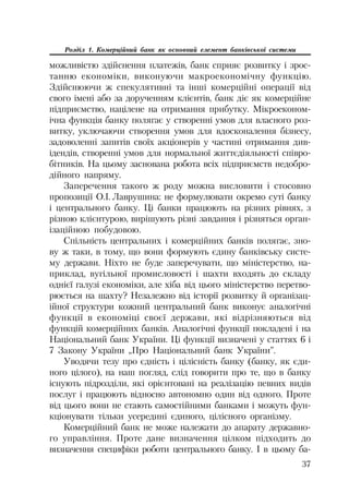 37
Розділ 1. Комерційний банк як основний елемент банківської системи
можливістю здійснення платежів, банк сприяє розвитку і зрос
танню економіки, виконуючи макроекономічну функцію.
Здійснюючи ж спекулятивні та інші комерційні операції від
свого імені або за дорученням клієнтів, банк діє як комерційне
підприємство, націлене на отримання прибутку. Мікроеконом
ічна функція банку полягає у створенні умов для власного роз
витку, уключаючи створення умов для вдосконалення бізнесу,
задоволенні запитів своїх акціонерів у частині отримання див
ідендів, створенні умов для нормальної життєдіяльності співро
бітників. На цьому заснована робота всіх підприємств недобро
дійного напряму.
Заперечення такого ж роду можна висловити і стосовно
пропозиції О.І. Лаврушина: не формулювати окремо суті банку
і центрального банку. Ці банки працюють на різних рівнях, з
різною клієнтурою, вирішують різні завдання і різняться орган
ізаційною побудовою.
Спільність центральних і комерційних банків полягає, зно
ву ж таки, в тому, що вони формують єдину банківську систе
му держави. Ніхто не буде заперечувати, що міністерство, на
приклад, вугільної промисловості і шахти входять до складу
однієї галузі економіки, але хіба від цього міністерство перетво
рюється на шахту? Незалежно від історії розвитку й організац
ійної структури кожний центральний банк виконує аналогічні
функції в економіці своєї держави, які відрізняються від
функцій комерційних банків. Аналогічні функції покладені і на
Національний банк України. Ці функції визначені у статтях 6 і
7 Закону України „Про Національний банк України”.
Уводячи тезу про єдність і цілісність банку (банку, як єди
ного цілого), на наш погляд, слід говорити про те, що в банку
існують підрозділи, які орієнтовані на реалізацію певних видів
послуг і працюють відносно автономно один від одного. Проте
від цього вони не стають самостійними банками і можуть фун
кціонувати тільки усередині єдиного, цілісного організму.
Комерційний банк не може належати до апарату державно
го управління. Проте дане визначення цілком підходить до
визначення специфіки роботи центрального банку. І в цьому ба
 