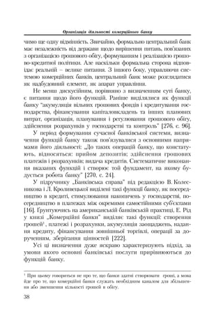 Організація діяльності комерційного банку
38
чимо ще одну відмінність. Звичайно, формально центральний банк
має незалежність від держави щодо вирішення питань, пов’язаних
з організацією грошового обігу, формуванням і реалізацією грошо
во кредитної політики. Але наскільки формальна сторона відпов
ідає реальній – велике питання. З іншого боку, управляючи сис
темою комерційних банків, центральний банк може розглядатися
як надбудовний елемент, як апарат управління.
Не менш дискусійним, порівняно з визначенням суті банку,
є питання щодо його функцій. Раніше виділялися як функції
банку “акумуляція вільних грошових фондів і кредитування гос
подарства, фінансування капіталовкладень та інших планових
витрат, організація, планування і регулювання грошового обігу,
здійснення розрахунків у господарстві та контроль” [276, с. 96].
У період формування сучасної банківської системи, визна
чення функцій банку також пов’язувалися з основними напря
мами його діяльності: „До таких операцій банку, що констату
ють, відносяться: прийом депозитів; здійснення грошових
платежів і розрахунків; видача кредитів. Систематичне виконан
ня вказаних функцій і створює той фундамент, на якому бу
дується робота банку” [270, с. 24].
У підручнику „Банківська справа” під редакцією В. Колес
никова і Л. Кроливецької виділені такі функції банку, як посеред
ництво в кредиті, стимулювання накопичень у господарстві, по
середництво в платежах між окремими самостійними суб’єктами
[16]. Ґрунтуючись на американській банківській практиці, Е. Рід
у книзі „Комерційні банки” виділяє такі функції: створення
грошей1
, платежі і розрахунки, акумуляція заощаджень, надан
ня кредиту, фінансування зовнішньої торгівлі, операції за до
рученням, зберігання цінностей [222].
Усі ці визначення дуже яскраво характеризують підхід, за
умови якого основні банківські послуги прирівнюються до
функцій банку.
1
При цьому говориться не про те, що банки здатні створювати гроші, а мова
йде про те, що комерційні банки служать необхідним каналом для збільшен
ня або зменшення кількості грошей в обігу.
 
