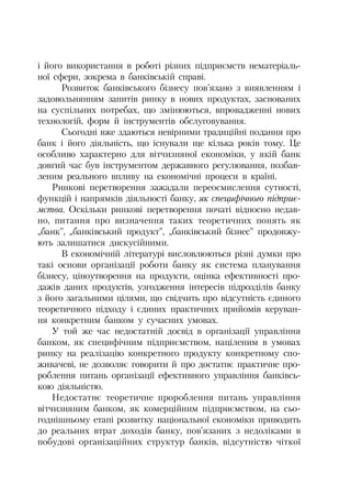 і його використання в роботі різних підприємств нематеріаль
ної сфери, зокрема в банківській справі.
Розвиток банківського бізнесу пов’язано з виявленням і
задовольнянням запитів ринку в нових продуктах, заснованих
на суспільних потребах, що змінюються, впровадженні нових
технологій, форм й інструментів обслуговування.
Сьогодні вже здаються невірними традиційні подання про
банк і його діяльність, що існували ще кілька років тому. Це
особливо характерно для вітчизняної економіки, у якій банк
довгий час був інструментом державного регулювання, позбав
леним реального впливу на економічні процеси в країні.
Ринкові перетворення зажадали переосмислення сутності,
функцій і напрямків діяльності банку, як специфічного підприє
мства. Оскільки ринкові перетворення початі відносно недав
но, питання про визначення таких теоретичних понять як
„банк”, „банківський продукт”, „банківський бізнес” продовжу
ють залишатися дискусійними.
В економічній літературі висловлюються різні думки про
такі основи організації роботи банку як система планування
бізнесу, ціноутворення на продукти, оцінка ефективності про
дажів даних продуктів, узгодження інтересів підрозділів банку
з його загальними цілями, що свідчить про відсутність єдиного
теоретичного підходу і єдиних практичних прийомів керуван
ня конкретним банком у сучасних умовах.
У той же час недостатній досвід в організації управління
банком, як специфічним підприємством, націленим в умовах
ринку на реалізацію конкретного продукту конкретному спо
живачеві, не дозволяє говорити й про достатнє практичне про
роблення питань організації ефективного управління банківсь
кою діяльністю.
Недостатнє теоретичне пророблення питань управління
вітчизняним банком, як комерційним підприємством, на сьо
годнішньому етапі розвитку національної економіки приводить
до реальних втрат доходів банку, пов’язаних з недоліками в
побудові організаційних структур банків, відсутністю чіткої
 