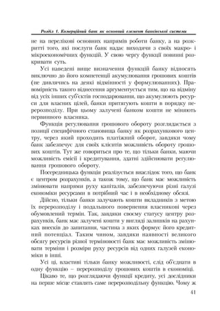 41
Розділ 1. Комерційний банк як основний елемент банківської системи
не на перелікові основних напрямів роботи банку, а на розк
ритті того, які послуги банк надає виходячи з своїх макро і
мікроекономічних функцій. У свою чергу функції повинні роз
кривати суть.
Усі наведені вище визначення функцій банку відносять
виключно до його компетенції акумулювання грошових коштів
(не дивлячись на деякі відмінності у формулюваннях). Пра
вомірність такого віднесення аргументується тим, що на відміну
від усіх інших суб’єктів господарювання, що акумулюють ресур
си для власних цілей, банки притягують кошти в порядку пе
рерозподілу. При цьому залучені банком кошти не міняють
первинного власника.
Функція регулювання грошового обороту розглядається з
позиції специфічного становища банку як розрахункового цен
тру, через який проходить платіжний оборот, завдяки чому
банк забезпечує для своїх клієнтів можливість обороту грошо
вих коштів. Тут же говориться про те, що тільки банки, маючи
можливість емісії і кредитування, здатні здійснювати регулю
вання грошового обороту.
Посередницька функція реалізується внаслідок того, що банк
є центром розрахунків, а також тому, що банк має можливість
змінювати напрями руху капіталів, забезпечуючи різні галузі
економіки ресурсами в потрібний час і в необхідному обсязі.
Дійсно, тільки банки залучають кошти вкладників з метою
їх перерозподілу і подальшого повернення власникові через
обумовлений термін. Так, завдяки своєму статусу центру роз
рахунків, банк має залучені кошти у вигляді залишків на рахун
ках внесків до запитання, частина з яких формує його кредит
ний потенціал. Таким чином, завдяки наявності великого
обсягу ресурсів різної терміновості банк має можливість зміню
вати терміни і розміри руху ресурсів від одних галузей еконо
міки в інші.
Усі ці, властиві тільки банку можливості, слід об’єднати в
одну функцію – перерозподілу грошових коштів в економіці.
Цікаво те, що розглядаючи функції кредиту, усі дослідники
на перше місце ставлять саме перерозподільну функцію. Чому ж
 