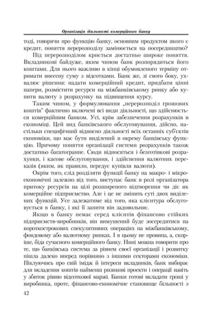 Організація діяльності комерційного банку
42
тоді, говорячи про функцію банку, основним продуктом якого є
кредит, поняття перерозподілу замінюється на посередництво?
Під перерозподілом криється достатньо широке поняття.
Вкладникові байдуже, яким чином банк розпорядиться його
коштами. Для нього важливо в кінці обумовленого терміну от
римати внесену суму з відсотками. Банк же, зі свого боку, ух
валює рішення: надати комерційний кредит, придбати цінні
папери, розмістити ресурси на міжбанківському ринку або ку
пити валюту з розрахунку на підвищення курсу.
Таким чином, у формулювання „перерозподіл грошових
коштів” фактично включені всі види діяльності, що здійснюєть
ся комерційним банком. Усі, крім забезпечення розрахунків в
економіці. Цей вид банківського обслуговування, дійсно, на
стільки специфічний відносно діяльності всіх останніх суб’єктів
економіки, що має бути виділений в окрему банківську функ
цію. Причому поняття організації системи розрахунків також
достатньо багатогранне. Сюди відносяться і безготівкові розра
хунки, і касове обслуговування, і здійснення валютних пере
казів (яким, як правило, передує купівля валюти).
Окрім того, слід розділяти функції банку на макро і мікро
економічні залежно від того, виступає банк в ролі організатора
притоку ресурсів на цілі розширеного відтворення чи діє як
комерційне підприємство. Але і це не змінить суті двох виділе
них функцій. Усе залежатиме від того, яка клієнтура обслуго
вується в банку, і які її запити він задовольняє.
Якщо в банку немає серед клієнтів фінансово стійких
підприємств виробників, він вимушений буде зосередитися на
короткострокових спекулятивних операціях на міжбанківському,
фондовому або валютному ринках. І в цьому не провина, а, скор
іше, біда сучасного комерційного банку. Нині можна говорити про
те, що банківська система за рівнем своєї організації і розвитку
пішла далеко вперед порівняно з іншими секторами економіки.
Піклуючись про свій імідж й інтереси вкладників, банк вибирає
для вкладення коштів найменш ризикові проекти і операції навіть
у збиток рівню відсоткової маржі. Банки готові вкладати гроші у
виробника, проте, фінансово економічне становище більшості з
 