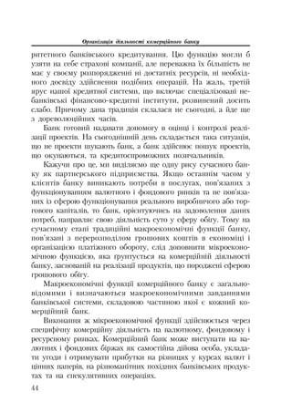 Організація діяльності комерційного банку
44
ритетного банківського кредитування. Цю функцію могли б
узяти на себе страхові компанії, але переважна їх більшість не
має у своєму розпорядженні ні достатніх ресурсів, ні необхід
ного досвіду здійснення подібних операцій. На жаль, третій
ярус нашої кредитної системи, що включає спеціалізовані не
банківські фінансово кредитні інститути, розвинений досить
слабо. Причому дана традиція склалася не сьогодні, а йде ще
з дореволюційних часів.
Банк готовий надавати допомогу в оцінці і контролі реалі
зації проектів. На сьогоднішній день складається така ситуація,
що не проекти шукають банк, а банк здійснює пошук проектів,
що окупаються, та кредитоспроможних позичальників.
Кажучи про це, ми виділяємо ще одну рису сучасного бан
ку як партнерського підприємства. Якщо останнім часом у
клієнтів банку виникають потреби в послугах, пов’язаних з
функціонуванням валютного і фондового ринків та не пов’яза
них із сферою функціонування реального виробничого або тор
гового капіталів, то банк, орієнтуючись на задоволення даних
потреб, направляє свою діяльність суто у сферу обігу. Тому на
сучасному етапі традиційні макроекономічні функції банку,
пов’язані з перерозподілом грошових коштів в економіці і
організацією платіжного обороту, слід доповнити мікроеконо
мічною функцією, яка ґрунтується на комерційній діяльності
банку, заснованій на реалізації продуктів, що породжені сферою
грошового обігу.
Макроекономічні функції комерційного банку є загально
відомими і визначаються макроекономічними завданнями
банківської системи, складовою частиною якої є кожний ко
мерційний банк.
Виконання ж мікроекономічної функції здійснюється через
специфічну комерційну діяльність на валютному, фондовому і
ресурсному ринках. Комерційний банк може виступати на ва
лютних і фондових біржах як самостійна дійова особа, уклада
ти угоди і отримувати прибутки на різницях у курсах валют і
цінних паперів, на різноманітних похідних банківських продук
тах та на спекулятивних операціях.
 