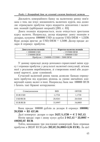 45
Розділ 1. Комерційний банк як основний елемент банківської системи
Діяльність комерційного банку на валютному ринку пов’я
зана з тим, що існує множинність валютних курсів, яка дозво
ляє отримувати прибуток через відкриття депозитних і валют
них позицій (арбітражні операції) [203, с. 85].
Довга позиція відкривається, коли очікується зростання
курсу валюти. Наприклад, дилер відкриває довгу позицію в
доларах, купуючи 1000000 USD за курсом USD/DEM = 1,5350.
Курс долара зростає до USD/DEM = 1,5400. Дилер продає до
лари й отримує прибуток.
Ⱦɨɜɝɚ ɜɚɥɸɬɧɚ ɩɨɡɢɰɿɹ Ʉɨɪɨɬɤɚ ɜɚɥɸɬɧɚ ɩɨɡɢɰɿɹ
+ 1000000 USD – 1535000 DEM
+ 1540000 DEM – 1000000 USD
ɉɪɢɛɭɬɨɤ = 1540000-1535000 = 5000 DEM
У даному прикладі дилер дочекався сприятливої зміни кур
су і отримав прибуток у результаті валютної спекуляції, зв’язок
якої з реальним виробництвом, зі створенням нової або додат
кової вартості, дуже сумнівний.
Сучасний валютний ринок також дозволяє банкам отриму
вати прибуток від курсових різниць за умови звичайних кон
вертацій одних валют в інші. Наприклад банк має 100000 RUB
і бачить такі біржові котирування:
ɋɩɿɜɜɿɞɧɨɲɟɧɧɹ BID OFFER
EUR/USD 1,1724 1,1730
USD/RUB 28,9261 28,9268
EUR/RUB 33,9997 34,0005
Банк продає 100000 рублів за долари й отримує 100000/
28,9268 = $3 457,00.
Далі конвертує долари в євро 3457/1,1730 = ± 2 947,15.
Потім продає євро і знову купує рублі 2 947,15 * 33,9997 =
100202,07 RUB.
Тобто, виконавши три послідовні конвертації, банк отримав
прибуток в 202,07 RUB (або 202,07/34,0005=5,94 EUR). За цієї
 