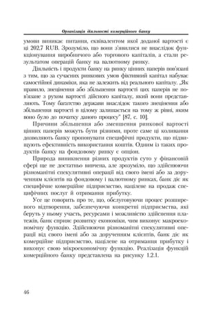 Організація діяльності комерційного банку
46
умови виникає питання, еквівалентом якої доданої вартості є
ці 202,7 RUB. Зрозуміло, що вони з’явилися не внаслідок фун
кціонування виробничого або торгового капіталів, а стали ре
зультатом операцій банку на валютному ринку.
Діяльність і продукти банку на ринку цінних паперів пов’язані
з тим, що за сучасних ринкових умов фіктивний капітал набуває
самостійної динаміки, яка не залежить від реального капіталу. „Як
правило, знецінення або збільшення вартості цих паперів не по
в’язане з рухом вартості дійсного капіталу, який вони представ
ляють. Тому багатство держави внаслідок такого знецінення або
збільшення вартості в цілому залишається на тому ж рівні, яким
воно було до початку даного процесу” [87, с. 10].
Причини збільшення або зменшення ринкової вартості
цінних паперів можуть бути різними, проте саме ці коливання
дозволяють банку пропонувати специфічні продукти, що підви
щують ефективність використання коштів. Одним із таких про
дуктів банку на фондовому ринку є опціон.
Природа виникнення різних продуктів суто у фінансовій
сфері ще не достатньо вивчена, але зрозуміло, що здійснюючи
різноманітні спекулятивні операції від свого імені або за дору
ченням клієнтів на фондовому і валютному ринках, банк діє як
специфічне комерційне підприємство, націлене на продаж спе
цифічних послуг й отримання прибутку.
Усе це говорить про те, що, обслуговуючи процес розшире
ного відтворення, забезпечуючи конкретні підприємства, які
беруть у ньому участь, ресурсами і можливістю здійснення пла
тежів, банк сприяє розвитку економіки, чим виконує макроеко
номічну функцію. Здійснюючи різноманітні спекулятивні опе
рації від свого імені або за дорученням клієнтів, банк діє як
комерційне підприємство, націлене на отримання прибутку і
виконує свою мікроекономічну функцію. Реалізація функцій
комерційного банку представлена на рисунку 1.2.1.
 