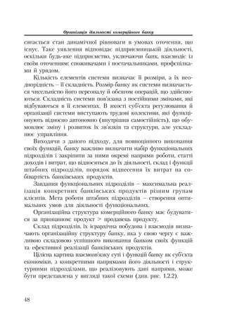 Організація діяльності комерційного банку
48
сягається стан динамічної рівноваги в умовах оточення, що
існує. Таке уявлення відповідає підприємницькій діяльності,
оскільки будь яке підприємство, уключаючи банк, взаємодіє із
своїм оточенням: споживачами і постачальниками, профспілка
ми й урядом.
Кількість елементів системи визначає її розміри, а їх нео
днорідність – її складність. Розмір банку як системи визначаєть
ся чисельністю його персоналу й обсягом операцій, що здійсню
ються. Складність системи пов’язана з постійними змінами, які
відбуваються в її елементах. В якості суб’єкта регулювання й
організації системи виступають трудові колективи, які функці
онують відносно автономно (внутрішня самостійність), що обу
мовлює зміну і розвиток їх зв’язків та структури, але усклад
нює управління.
Виходячи з даного підходу, для повноцінного виконання
своїх функцій, банку важливо визначити набір функціональних
підрозділів і закріпити за ними окремі напрями роботи, статті
доходів і витрат, що відносяться до їх діяльності, склад і функції
штабних підрозділів, порядок віднесення їх витрат на со
бівартість банківських продуктів.
Завдання функціональних підрозділів – максимальна реал
ізація конкретних банківських продуктів різним групам
клієнтів. Мета роботи штабних підрозділів – створення опти
мальних умов для діяльності функціональних.
Організаційна структура комерційного банку має будувати
ся за принципом: продукт > продавець продукту.
Склад підрозділів, їх ієрархічна побудова і взаємодія визна
чають організаційну структуру банку, яка у свою чергу є важ
ливою складовою успішного виконання банком своїх функцій
та ефективної реалізації банківських продуктів.
Цілісна картина взаємозв’язку суті і функцій банку як суб’єкта
економіки, з конкретними напрямами його діяльності і струк
турними підрозділами, що реалізовують дані напрями, може
бути представлена у вигляді такої схеми (див. рис. 1.2.2).
 