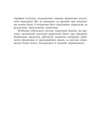 тарифної політики, неадекватною оцінкою фінансових резуль
татів підрозділів. Все це приводить до протиріч між загальни
ми цілями банку й інтересами його структурних підрозділів, до
результатів, протилежним наміченим.
Необхідно побудувати систему управління банком, що вра
ховує організацію взаємодії підрозділів банку при продажах
банківських продуктів, забезпечує адекватну підтримку прий
нятих фінансових й організаційних рішень за рахунок підви
щення їхньої якості, погодженості й цільовій спрямованості.
 