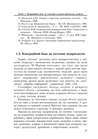 51
Розділ 1. Комерційний банк як основний елемент банківської системи
13. Пискулов Д.Ю. Теория и практика валютного дилинга. – М.:
Фінансист, 1998.
14. Рид Э. и др. Коммерческие банки. – М.: СП «Космополис», 1991.
15. Самуэльсон П. Экономика. – Т. 1. – М.: МГП «АЛГОН», 1992.
16. Усоскин В.М. Современный коммерческий банк: Управление и
операции. – Москва, ИПЦ «Вазар Ферро», 1994.
17. Финансово – кредитный словарь. – том 1 / Гл. ред. В.Ф. Гарбу
зов. – М.: Финансы и статистика, 1984.
18. Хандруев А.А. Деньги в экономике современного капитализма. –
М.: Мисль, 1983.
1.3. Комерційний банк як системне підприємство
Термін „система” достатньо часто використовується в нау
ковій літературі і визначається по різному, залежно від цілей
дослідження. М. Мароши наголошує, що існує три групи
підходів до трактування системи: у першій групі система трак
тується як певний клас математичних моделей; друга група
охоплює визначення, що використовують такі поняття, як „еле
мент”, „відношення”, „взаємозв’язок”, „цілісність”, „повнота”;
визначення третьої групи включають такі поняття, як „вхід”,
„вихід”, „обробка інформації”, „управління” [164, с.22].
Специфіка системного підходу полягає в розкритті
цілісності об’єкта і механізмів, що його забезпечують, у вияв
ленні багатообразних типів зв’язків усередині об’єкта і зведенні
їх в єдину систему зв’язків.
Відповідно до системного підходу, складні об’єкти допуска
ють не одне, а кілька розчленовувань під час вивчення. У цьо
му випадку за окремий елемент береться така одиниця, яка має
цілісні властивості, структуру й динаміку розвитку.
Підходи до розгляду підприємства, як системи і застосуван
ня до управління підприємством системного методу, давно ап
робовані у сфері матеріального виробництва. Проте немає ніяких
перешкод стосовно використання даних розробок в інших сфе
рах економіки, зокрема в банківській справі (що насправді сьо
годні і реалізується, принаймні в теоретичному аспекті).
 