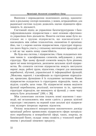 Організація діяльності комерційного банку
52
Вивчення і впровадження позитивного досвіду, накопиче
ного в реальному секторі економіки, у нових, нетрадиційних для
радянської системи галузях дозволить значно підвищити ефек
тивність їх діяльності.
Системний підхід до управління багатоструктурним і бага
тофункціональним підприємством є нині основою ефективно
го управління його діяльністю. Поняття системи може бути по
в’язане як з групою підприємств, що взаємозв’язані і
взаємодіють між собою технологічно, економічно й організац
ійно, так і з окремо взятим підприємством, структурні підрозд
іли якого беруть участь у спільному виготовленні продукції, але
в той же час мають певну самостійність.
Як будь яка система, і підприємство, і банк складаються пев
ним чином із класифікованих елементів, вибудованих у деяку
структуру. При цьому функції елементів можуть бути різними,
проте всі вони інтегруються, досягаючи загальних цілей підприє
мства. Як елементи системи підприємства можуть виступати:
окремі люди, робочі групи, підсистеми, створені для виконання
виробничої, збутової, управлінської й інформаційної функцій.
„Можлива, нарешті, і класифікація за структурними підрозділа
ми, процесами, функціями й їх складовими частинами. Кожне
підприємство складається із структурних підрозділів, таких, як
відділи, служби, цехи тощо. На підприємстві можна виділити
функції виробництва, реалізації, постачання та ін., причому
структурні підрозділи, що виконують ці функції, у свою чергу
можуть бути деталізовані” [164, с. 26].
Між елементами системи існують певні взаємини і взає
модії, які встановлюють між ними єдність у рамках цілісної
структури і висувають на перший план загальні цілі підприєм
ства всупереч інтересам окремих підсистем.
Основу можливості використання накопиченого досвіду
організації роботи промислових підприємств сфери матеріаль
ного виробництва в невиробничій сфері, таких, зокрема, як
банківський бізнес, складає певна схожість у технології вироб
ництва і реалізації кінцевого продукту.
 