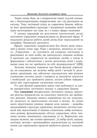 Організація діяльності комерційного банку
54
Таким чином банк, як і підприємства інших галузей економ
іки, є багатоструктурним підприємством, яке слід розглядати як
систему. Тому системний підхід до управління банком, побудо
ву його організаційної структури і внутрішньої економіки необ
хідно застосовувати так само, як і в інших сферах економіки.
У даному параграфі ми розглянемо накопичений досвід
системного управління підприємствами не фінансової сфери. У
подальших розділах роботи даний досвід буде перекладений на
специфіку банківської діяльності.
Процес управління підприємством був багато разів описа
ний із різних точок зору. Одне з визначень, зводиться до тако
го: „Управління – це сукупність дій (зокрема, пов’язаних із
рішеннями) на інші особи, що виконуються певними особами
й органами, що спираються на відповідні засоби, а також їх
формування і забезпечення з метою досягнення цілей і дотри
мання умов під час прийняття на себе відповідальності” [269].
Загальне визнання отримали такі базові функції управлін
ня, як планування, що включає вибір цілей і методів їх досяг
нення; організація, яка забезпечує взаємозв’язок між різними
елементами системи; аналіз і контроль за діяльністю підсистем
і необхідний для прийняття рішень зв’язок (обмін інформа
цією) між структурними елементами системи.
Усі дані функції управління мають свої особливості за умо
ви використання системного підходу в управлінні банком.
При плануванні використання системного підходу припус
кає розгляд підприємства, як комплексу підсистем, що прийма
ють рішення. Завдання вищого керівництва під час плануван
ня зводиться до проектування системи в цілому. За умови
цього проектування виникає широке коло завдань – розробка
організаційної структури управління, визначення системи взає
модії між підсистемами й іншими елементами, вибір оптималь
ного режиму функціонування об’єкта управління, облік чин
ників впливу зовнішнього середовища та ін. Вирішення цих
завдань включає два головні принципи: „1) вибір цілей, завдань,
політики, методів і організаційних взаємозв’язків на системній
основі для спрямування процесів прийняття рішень і плануван
 