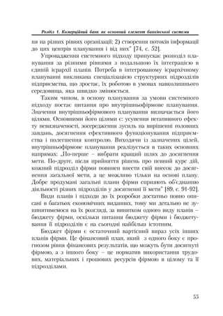 55
Розділ 1. Комерційний банк як основний елемент банківської системи
ня на різних рівнях організації; 2) створення потоків інформації
до цих центрів планування і від них” [74, с. 52].
Упровадження системного підходу припускає розподіл пла
нування за різними рівнями з подальшою їх інтеграцією в
єдиній ієрархії планів. Потреба в інтегрованому ієрархічному
плануванні викликана спеціалізацією структурних підрозділів
підприємства, що зростає, їх роботою в умовах навколишнього
середовища, яка швидко змінюється.
Таким чином, в основу планування за умови системного
підходу постає питання про внутрішньофірмове планування.
Значення внутрішньофірмового планування визначається його
цілями. Основними його цілями є: усунення негативного ефек
ту невизначеності, зосередження зусиль на вирішенні головних
завдань, досягнення ефективного функціонування підприєм
ства і полегшення контролю. Виходячи із зазначених цілей,
внутрішньофірмове планування реалізується в таких основних
напрямах: „По перше – вибрати кращий шлях до досягнення
мети. По друге, після прийняття рішень про певний курс дій,
кожний підрозділ фірми повинен внести свій внесок до досяг
нення загальної мети, а це можливо тільки на основі плану.
Добре продумані загальні плани фірми сприяють об’єднанню
діяльності різних підрозділів у досягненні її мети” [89, с. 91 92].
Види планів і підходи до їх розробки достатньо повно опи
сані в багатьох економічних виданнях, тому ми детально не зу
пинятимемося на їх розгляді, за винятком одного виду планів –
бюджету фірми, оскільки питання бюджету фірми і бюджету
вання її підрозділів є на сьогодні найбільш істотним.
Бюджет фірми є остаточний вартісний вираз усіх інших
планів фірми. Це фінансовий план, який з одного боку є про
гнозом рівня фінансових результатів, що можуть бути досягнуті
фірмою, а з іншого боку – це норматив використання трудо
вих, матеріальних і грошових ресурсів фірмою в цілому та її
підрозділами.
 