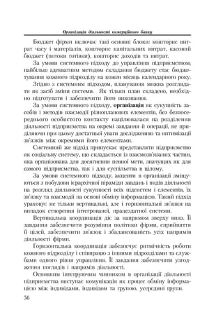Організація діяльності комерційного банку
56
Бюджет фірми включає такі основні блоки: кошторис вит
рат часу і матеріалів, кошторис капітальних витрат, касовий
бюджет (потоки готівки), кошторис доходів та витрат.
За умови системного підходу до управління підприємством,
найбільш адекватним методом складання бюджету стає бюдже
тування кожного підрозділу на кожен місяць календарного року.
Згідно з системним підходом, планування можна розгляда
ти як засіб зміни системи. Як тільки план складено, необхід
но підготувати і забезпечити його виконання.
За умови системного підходу, організація як сукупність за
собів і методів взаємодії різнопланових елементів, без безпосе
реднього особистого контакту націлювалася на розділення
діяльності підприємства на окремі завдання й операції, не при
діляючи при цьому достатньої уваги дослідженню та оптимізації
зв’язків між окремими його елементами.
Системний же підхід припускає представляти підприємство
як соціальну систему, що складається із взаємозв’язаних частин,
яка організована для досягнення певної мети, значущих як для
самого підприємства, так і для суспільства в цілому.
За умови системного підходу, акценти в організації зміщу
ються з побудови ієрархічної піраміди завдань і видів діяльності
на розгляд діяльності сукупності всіх підсистем і елементів, їх
зв’язку та взаємодії на основі обміну інформацією. Такий підхід
ураховує не тільки вертикальні, але і горизонтальні зв’язки на
випадок створення інтегрованої, працездатної системи.
Вертикальна координація діє за напрямом зверху вниз. Її
завдання забезпечити розуміння політики фірми, сприйняття
її цілей, забезпечити зв’язок і збалансованість усіх напрямів
діяльності фірми.
Горизонтальна координація забезпечує ритмічність роботи
кожного підрозділу і співпрацю з іншими підрозділами та служ
бами одного рівня управління. Її завдання забезпечити узгод
ження поглядів і напрямів діяльності.
Основним інтегруючим чинником в організації діяльності
підприємства виступає комунікація як процес обміну інформа
цією між індивідами, індивідом та групою, усередині групи.
 