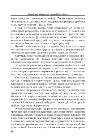 Організація діяльності комерційного банку
58
чення кожного з головних чинників. Таким чином, основна
мета полягає в оптимальному використанні ресурсів (робочої
сили, часу та коштів)” [242, с. 319].
У ході системного аналізу увага зосереджується не на ок
ремій групі результатів, а на всій їх сукупності, у складі якої
виділяються: результати комерційної діяльності: прибуток, обо
рот, рентабельність; функціональні результати – кількість та
якість вироблюваної продукції; результати підтримки – вико
ристання робочого часу, номенклатура продукції.
Метою системного аналізу є з одного боку інтегральна оці
нка результатів діяльності фірми, а з іншого, формування об
ґрунтованої програми розвитку різних напрямів бізнесу.
Контроль може розглядатися як послідовне виконання про
цесів, направлене на пошук рішення, що забезпечує
відповідність отриманих результатів установленим нормам.
За умови формування системи контролю виділяються такі
елементи: контрольований параметр, метод вимірювання дано
го параметра, порівняння отриманого результату із запланова
ним, дія, направлена на зміни в контрольованому параметрі.
Контрольна функція за умови системного підходу реалі
зується в напрямі і коректуванні діяльності всіх підсистем
відповідно з наміченим планом роботи підприємства або в ут
риманні відхилень від плану у допустимих межах.
Залежно від розмірів підприємства, обсягу і номенклатури
продукції, що випускається ним, сфери обхвату ринку, цілей
діяльності й управлінських переваг залежать від складу
підрозділів (елементів), що формують систему і напрями їх вер
тикальної й горизонтальної побудови і взаємодії, тобто органі
заційну структуру підприємства.
Організаційна структура підприємства покликана максимально
ефективно, при визначений заздалегідь цілях підприємства і напрямів
їх реалізації, сприяти здійсненню таких основних видів діяльності як
планування і реалізація виробничих процедур, а також модернізація
й оптимальне використання виробничих потужностей. Ці види діяль
ності можуть реалізовуватися з певним ступенем централізації або
децентралізації. Іншими словами, найважливішим елементом орган
 