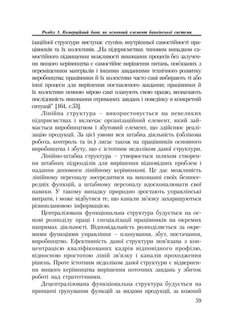59
Розділ 1. Комерційний банк як основний елемент банківської системи
ізаційної структури виступає ступінь внутрішньої самостійності пра
цівників та їх колективів. „На підприємствах типовим випадком са
мостійного підвищення можливості виконання процесів без залучен
ня вищого керівництва є самостійне вирішення питань, пов’язаних з
переміщенням матеріалів і іншими завданнями технічного розвитку
виробництва; працівники й їх колективи часто самі вибирають ті або
інші процеси для вирішення поставленого завдання; працівники й
їх колективи певною мірою самі планують свою працю, визначають
послідовність виконання отриманих завдань і поведінку в конкретній
ситуації” [164, с.53].
Лінійна структура – використовується на невеликих
підприємствах і включає організаційний елемент, який зай
мається виробництвом і збутовий елемент, що здійснює реалі
зацію продукції. За цієї умови вся штабна діяльність (облікова
робота, контроль та ін.) лягає також на працівників основного
виробництва і збуту, що є істотним недоліком даної структури.
Лінійно штабна структура – утворюється шляхом створен
ня штабних підрозділів для вирішення відповідних проблем і
надання допомоги лінійному керівникові. Це дає можливість
лінійному персоналу зосередитися на виконанні своїх безпосе
редніх функцій, а штабному персоналу вдосконалювати свої
навики. У такому випадку природно зростають управлінські
витрати, і може відбутися те, що канали зв’язку захаращуються
різноплановою інформацією.
Централізована функціональна структура будується на ос
нові розподілу праці і спеціалізації працівників на окремих
напрямах діяльності. Відповідальність розподіляється за окре
мими функціями управління – планування, збут, постачання,
виробництво. Ефективність даної структури пов’язана з кон
центрацією кваліфікованих кадрів відповідного профілю,
відносною простотою ліній зв’язку і каналів проходження
рішень. Проте істотним недоліком даної структури є відвернен
ня вищого керівництва вирішення поточних завдань у збиток
роботі над стратегічними.
Децентралізована функціональна структура будується на
принципі групування функцій за видами продукції, за кожний
 