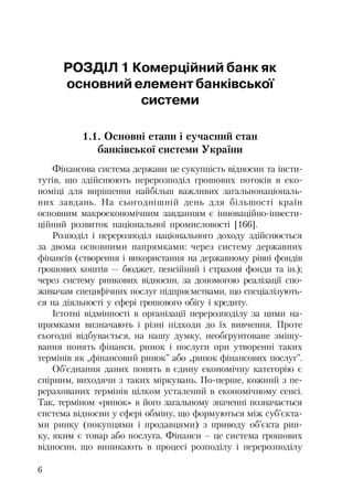 6
РОЗДІЛ 1 Комерційний банк як
основний елемент банківської
системи
1.1. Основні етапи і сучасний стан
банківської системи України
Фінансова система держави це сукупність відносин та інсти
тутів, що здійснюють перерозподіл грошових потоків в еко
номіці для вирішення найбільш важливих загальнонаціональ
них завдань. На сьогоднішній день для більшості країн
основним макроекономічним завданням є інноваційно інвести
ційний розвиток національної промисловості [166].
Розподіл і перерозподіл національного доходу здійснюється
за двома основними напрямками: через систему державних
фінансів (створення і використання на державному рівні фондів
грошових коштів — бюджет, пенсійний і страхові фонди та ін.);
через систему ринкових відносин, за допомогою реалізації спо
живачам специфічних послуг підприємствами, що спеціалізують
ся на діяльності у сфері грошового обігу і кредиту.
Істотні відмінності в організації перерозподілу за цими на
прямками визначають і різні підходи до їх вивчення. Проте
сьогодні відбувається, на нашу думку, необґрунтоване змішу
вання понять фінанси, ринок і послуги при утворенні таких
термінів як „фінансовий ринок” або „ринок фінансових послуг”.
Об’єднання даних понять в єдину економічну категорію є
спірним, виходячи з таких міркувань. По перше, кожний з пе
рерахованих термінів цілком усталений в економічному сенсі.
Так, терміном «ринок» в його загальному значенні позначається
система відносин у сфері обміну, що формуються між суб’єкта
ми ринку (покупцями і продавцями) з приводу об’єкта рин
ку, яким є товар або послуга. Фінанси – це система грошових
відносин, що виникають в процесі розподілу і перерозподілу
 