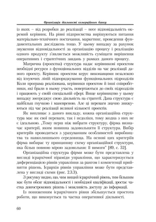 Організація діяльності комерційного банку
60
із яких – від розробки до реалізації – несе відповідальність ок
ремий керівник. На рівні підприємства вирішуються питання
матеріально технічного постачання, маркетинг, проведення фун
даментальних досліджень тощо. У цьому випадку за рахунок
звуження відповідальності за організацію процесу і реалізацію
одного продукту з’являється можливість суміщати вирішення
оперативних і стратегічних завдань у рамках даного процесу.
Матрична (проектна) структура надає керівникові проектом
необхідні ресурси з функціональних відділів на час реалізації да
ного проекту. Керівник проектом керує виконавцями незалежно
від існуючих ліній підпорядкування функціональних підрозділів
Коли програма реалізована, керівники проектом й інші співробіт
ники, які брали в ньому участь, повертаються до своїх підрозділів
і працюють у своїй спеціальній сфері. Вище керівництво у цьому
випадку зосереджує свою діяльність на стратегії. Дана структура є
найбільш гнучкою і маневреною. Але ці переваги значно знижу
ються під час реалізації великої кількості проектів.
Як випливає з даного викладу, кожна організаційна струк
тура має як свої переваги, так і недоліки, тому жодна з них не
є ідеальною. „Тому перш ніж вибрати структуру, фірма визна
чає критерії, яким повинна задовольняти її структура. Вибір
критеріїв проводиться з урахуванням особливостей виробниц
тва та навколишнього середовища. На основі цих критеріїв
фірма вибирає ту принципову схему організаційної структури,
яка більш повною мірою задовольняє її вимоги” [89, с. 52].
Організаційна структура фірми може бути представлена у
вигляді ієрархічної піраміди управління, що характеризується
диференціацією рівнів управління за рангом і компетенції прий
няття рішень. Ієрархія рівнів управління може бути представ
лена у вигляді схеми (рис. 2.3.3).
З рисунку видно, що, чим вищий ієрархічний рівень, тим більшим
має бути обсяг відповідальності і необхідної кваліфікації, зростає ча
стка довгострокових рішень і можливість доступу до інформації.
Із пониженням ієрархічного рівня збільшується простота
роботи, що виконується та частка оперативної діяльності.
 