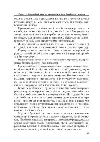 63
Розділ 1. Комерційний банк як основний елемент банківської системи
технічні зв’язки між підрозділами під час виготовлення готової
продукції відсутні, і між ними установлюється, як правило, кон
вергентний зв’язок.
Предметно технологічна спеціалізація застосовується, коли
вироби, що виготовляються і технологія їх виробництва одно
значно визначені, а всі інші вироби і технології застосовуватись
не можуть. Ця спеціалізація в основному базується на дивер
гентному зв’язку між структурними підрозділами.
За відсутності спеціалізації підрозділів і випуску однорідної
продукції, доцільно встановити чисто горизонтальну структуру.
Ґрунтуючись на викладених вище підходах, підприємства
різних галузей виробництва формують свої внутрішні органі
заційні структури.
Розглянувши питання про організаційну структуру підприє
мства, можна зробити такі висновки.
Організаційна структура завжди визначається видами діяль
ності компанії, її розмірами та цілями. За цієї умови структура
може видозмінюватися під впливом чинників зовнішнього і
внутрішнього середовища підприємства. Не дивлячись на
кількість підрозділів підприємства й їх структурну розстанов
ку, успішне функціонування системи визначається взаємозв’
язком і взаємодією всіх елементів, що до неї входять.
Існують особливості організації внутрішньогосподарчого
розрахунку на підприємствах у різних галузях економіки, по
в’язані з особливостями їх функціонування. На підставі їх ана
лізу необхідно виявити загальні підходи до організації внутрі
шньої економіки підприємства, і визначивши специфічні
особливості сфери функціонування конкретного виробника,
побудувати найбільш ефективну систему управління з ураху
ванням даної специфіки.
У рамках будь якої системи не може не виникати питання про
узгодження інтересів системи в цілому і підсистем, що її форму
ють. Проблема організації внутрішньогосподарчого розрахунку, як
основи ефективної роботи підприємств сфери матеріального ви
робництва, поставлена достатньо давно і має високий ступінь те
оретичного опрацьовування і практичного впровадження.
 