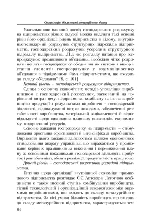 Організація діяльності комерційного банку
64
Узагальнивши наявний досвід господарського розрахунку
на підприємствах різних галузей можна виділити такі основні
рівні його організації: рівень підприємства в цілому, внутріш
ньогосподарчий розрахунок структурних підрозділів підприє
мства, господарський розрахунок усередині структурного
підрозділу підприємства. „Під час розгляду питання про гос
прозрахунок промислового об’єднання, необхідно чітко розріз
няти поняття госпрозрахунку об’єднання як системи і викори
стання елементів госпрозрахунку у взаємовідносинах
об’єднання з підвідомчими йому підприємствами, що входять
до складу об’єднання” [8, с. 101].
Перший рівень – господарський розрахунок підприємства.
Одним з основних економічних методів управління вироб
ництвом є господарський розрахунок, заснований на по
рівнянні витрат цеху, підприємства, комбінату та ін. на вироб
ництво продукції з результатами виробничо – господарській
діяльності, відшкодуванні витрат доходами, забезпеченні рен
табельності виробництва, матеріальній зацікавленості й відпо
відальності щодо виконання планових показників, економно
му використанні ресурсів.
Основне завдання госпрозрахунку на підприємстві – стиму
лювання зростання ефективності й інтенсифікації виробництва.
Вирішення цього завдання здійснюється шляхом економічного
стимулювання апарату управління, що виражаються у премію
ванні керівних працівників за виконання і перевиконання пла
ну за основними показниками господарської діяльності: прибу
ток і рентабельність, обсяги реалізації, продуктивність праці тощо.
Другий рівень – господарський розрахунок усередині підприє
мства.
Питання щодо організації внутрішньої економіки промис
лового підприємства розглядає С.С. Аптекарь: „Істотною особ
ливістю є також високий ступінь комбінування виробництва,
тісний технологічний і організаційний взаємозв’язок між окре
мими виробництвами, що входять до складу металургійного
підприємства. За цієї умови більшість виробництв, що входять
до складу металургійного підприємства, характеризуються тех
 