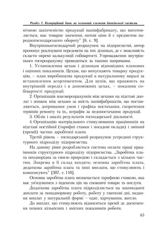 65
Розділ 1. Комерційний банк як основний елемент банківської системи
нічною закінченістю продукції напівфабрикату, що виготов
ляється, має товарне значення, оптові ціни й є предметом на
родногосподарського обороту” [8, с. 9].
Внутрішньогосподарчий розрахунок на підприємстві, автор
пропонує реалізувати передовсім на тих ділянках, де є можливість
скласти окремі калькуляції собівартості. Упровадження внутріш
нього госпрозрахунку проводиться за такими напрямами.
1. Установлення цехам і ділянкам відповідних планових
і оцінних показників. Цехам, що випускають товарну продук
цію, – план виробництва продукції в натуральному виразі за
встановленим асортиментом. Для цехів, що працюють на
внутрішній переділ і в допоміжних цехах, – показник со
бівартості продукції.
2. Організація взаєморозрахунків між цехами на підставі доп
лат і знижок між цехами за якість напівфабрикатів, що постав
ляються, дотримання умов і графіка постачання, скорочення
термінів ремонту та ін., штрафів за недопостачання продукції.
3. Облік і аналіз результатів господарської діяльності.
4. Організацію матеріального стимулювання працівників на
підставі постійної (тарифні ставки і посадові оклади) і змінної
(премії) частин заробітної плати.
Третій рівень – господарський розрахунок усередині струк
турного підрозділу підприємства.
На даному рівні розробляється система оплати праці прац
івників структурного підрозділу підприємства. „Заробітна пла
та неоднорідна за своєю природою і складається з кількох час
тин. Зокрема в її склад входять: основна заробітна плата,
додаткова заробітна плата та інші виплати, що стимулюють і
компенсують” [307, с. 110].
Основна заробітна плата визначається тарифною ставкою, яка
має ув’язуватися з індексом цін на споживчі товари та послуги.
Додаткова заробітна плата підрозділяється на законодавчі
доплати за понаднормову роботу, роботу у святкові дні, надан
ня виплат у натуральній формі – одяг, харчування, житло.
До виплат, що стимулюють відносяться премії за досягнен
ня певних кількісних і якісних показників роботи.
 