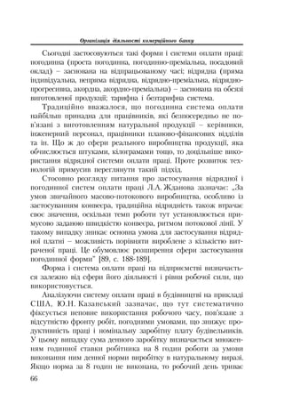 Організація діяльності комерційного банку
66
Сьогодні застосовуються такі форми і системи оплати праці:
погодинна (проста погодинна, погодинно преміальна, посадовий
оклад) – заснована на відпрацьованому часі; відрядна (пряма
індивідуальна, непряма відрядна, відрядно преміальна, відрядно
прогресивна, акордна, акордно преміальна) – заснована на обсязі
виготовленої продукції; тарифна і безтарифна система.
Традиційно вважалося, що погодинна система оплати
найбільш принадна для працівників, які безпосередньо не по
в’язані з виготовленням натуральної продукції – керівники,
інженерний персонал, працівники планово фінансових відділів
та ін. Що ж до сфери реального виробництва продукції, яка
обчислюється штуками, кілограмами тощо, то доцільніше вико
ристання відрядної системи оплати праці. Проте розвиток тех
нологій примусив переглянути такий підхід.
Стосовно розгляду питання про застосування відрядної і
погодинної систем оплати праці Л.А. Жданова зазначає: „За
умов звичайного масово потокового виробництва, особливо із
застосуванням конвеєра, традиційна відрядність також втрачає
своє значення, оскільки темп роботи тут установлюється при
мусово заданою швидкістю конвеєра, ритмом потокової лінії. У
такому випадку зникає основна умова для застосування відряд
ної платні – можливість порівняти вироблене з кількістю вит
раченої праці. Це обумовлює розширення сфери застосування
погодинної форми” [89, с. 188 189].
Форма і система оплати праці на підприємстві визначаєть
ся залежно від сфери його діяльності і рівня робочої сили, що
використовується.
Аналізуючи систему оплати праці в будівництві на прикладі
США, Ю.Н. Казанський зазначає, що тут систематично
фіксується неповне використання робочого часу, пов’язане з
відсутністю фронту робіт, погодними умовами, що знижує про
дуктивність праці і номінальну заробітну плату будівельників.
У цьому випадку сума денного заробітку визначається множен
ням годинної ставки робітника на 8 годин роботи за умови
виконання ним денної норми виробітку в натуральному виразі.
Якщо норма за 8 годин не виконана, то робочий день триває
 