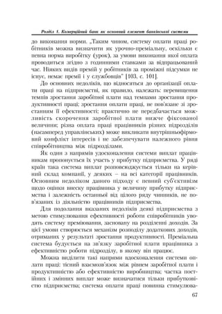 67
Розділ 1. Комерційний банк як основний елемент банківської системи
до виконання норми. „Таким чином, систему оплати праці ро
бітників можна визначити як урочно преміальну, оскільки є
певна норма виробітку (урок), за умови виконання якої оплата
проводиться згідно з годинними ставками за відпрацьований
час. Ніяких видів премій у робітників за проміжні підсумки не
існує, немає премії і у службовців” [103, с. 101].
До основних недоліків, що відносяться до організації опла
ти праці на підприємстві, як правило, належать: перевищення
темпів зростання заробітної плати над темпами зростання про
дуктивності праці; зростання оплати праці, не пов’язане зі зро
станням її ефективності; практично не передбачається мож
ливість скорочення заробітної плати нижче фіксованої
величини; різна оплата праці працівників різних підрозділів
(насамперед управлінських) може викликати внутрішньофірмо
вий конфлікт інтересів і не забезпечувати належного рівня
співробітництва між підрозділами.
Як один з напрямів удосконалення системи виплат праців
никам пропонується їх участь у прибутку підприємства. У ряді
країн така система виплат розповсюджується тільки на керів
ний склад компанії, у деяких – на всі категорії працівників.
Основним недоліком даного підходу є певний суб’єктивізм
щодо оцінки внеску працівника у величину прибутку підприє
мства і залежність останньої від цілого ряду чинників, не по
в’язаних із діяльністю працівників підприємства.
Для подолання вказаних недоліків деякі підприємства з
метою стимулювання ефективності роботи співробітників уво
дять систему преміювання, засновану на розділенні доходів. За
цієї умови створюється механізм розподілу додаткових доходів,
отриманих у результаті зростання продуктивності. Преміальна
система будується на зв’язку заробітної плати працівника з
ефективністю роботи підрозділу, в якому він працює.
Можна виділити такі напрями вдосконалення системи оп
лати праці: тісний взаємозв’язок між рівнем заробітної плати і
продуктивністю або ефективністю виробництва; частка пост
ійних і змінних виплат може визначатися тільки прибуткові
стю підприємства; система оплати праці повинна стимулюва
 