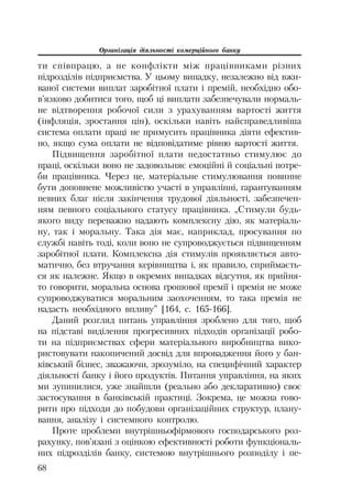 Організація діяльності комерційного банку
68
ти співпрацю, а не конфлікти між працівниками різних
підрозділів підприємства. У цьому випадку, незалежно від вжи
ваної системи виплат заробітної плати і премій, необхідно обо
в’язково добитися того, щоб ці виплати забезпечували нормаль
не відтворення робочої сили з урахуванням вартості життя
(інфляція, зростання цін), оскільки навіть найсправедливіша
система оплати праці не примусить працівника діяти ефектив
но, якщо сума оплати не відповідатиме рівню вартості життя.
Підвищення заробітної плати недостатньо стимулює до
праці, оскільки воно не задовольняє емоційні й соціальні потре
би працівника. Через це, матеріальне стимулювання повинне
бути доповнене можливістю участі в управлінні, гарантуванням
певних благ після закінчення трудової діяльності, забезпечен
ням певного соціального статусу працівника. „Стимули будь
якого виду переважно надають комплексну дію, як матеріаль
ну, так і моральну. Така дія має, наприклад, просування по
службі навіть тоді, коли воно не супроводжується підвищенням
заробітної плати. Комплексна дія стимулів проявляється авто
матично, без втручання керівництва і, як правило, сприймаєть
ся як належне. Якщо в окремих випадках відсутня, як прийня
то говорити, моральна основа грошової премії і премія не може
супроводжуватися моральним заохоченням, то така премія не
надасть необхідного впливу” [164, с. 165 166].
Даний розгляд питань управління зроблено для того, щоб
на підставі виділення прогресивних підходів організації робо
ти на підприємствах сфери матеріального виробництва вико
ристовувати накопичений досвід для впровадження його у бан
ківський бізнес, зважаючи, зрозуміло, на специфічний характер
діяльності банку і його продуктів. Питання управління, на яких
ми зупинилися, уже знайшли (реально або декларативно) своє
застосування в банківській практиці. Зокрема, це можна гово
рити про підходи до побудови організаційних структур, плану
вання, аналізу і системного контролю.
Проте проблеми внутрішньофірмового господарського роз
рахунку, пов’язані з оцінкою ефективності роботи функціональ
них підрозділів банку, системою внутрішнього розподілу і пе
 