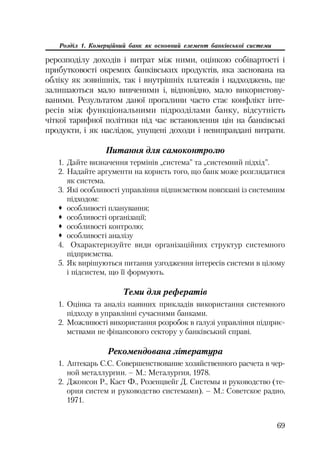 69
Розділ 1. Комерційний банк як основний елемент банківської системи
рерозподілу доходів і витрат між ними, оцінкою собівартості і
прибутковості окремих банківських продуктів, яка заснована на
обліку як зовнішніх, так і внутрішніх платежів і надходжень, ще
залишаються мало вивченими і, відповідно, мало використову
ваними. Результатом даної прогалини часто стає конфлікт інте
ресів між функціональними підрозділами банку, відсутність
чіткої тарифної політики під час встановлення цін на банківські
продукти, і як наслідок, упущені доходи і невиправдані витрати.
Питання для самоконтролю
1. Дайте визначення термінів „система” та „системний підхід”.
2. Надайте аргументи на користь того, що банк може розглядатися
як система.
3. Які особливості управління підпиємством повґязані із системним
підходом:
™ особливості планування;
™ особливості організації;
™ особливості контролю;
™ особливості аналізу
4. Охарактеризуйте види організаційних структур системного
підприємства.
5. Як вирішуються питання узгодження інтересів системи в цілому
і підсистем, що її формують.
Теми для рефератів
1. Оцінка та аналіз наявних прикладів використання системного
підходу в управлінні сучасними банками.
2. Можливості використання розробок в галузі управління підприє
мствами не фінансового сектору у банківський справі.
Рекомендована література
1. Аптекарь С.С. Совершенствование хозяйственного расчета в чер
ной металлургии. – М.: Металургия, 1978.
2. Джонсон Р., Каст Ф., Розенцвейг Д. Системы и руководство (те
ория систем и руководство системами). – М.: Советское радио,
1971.
 