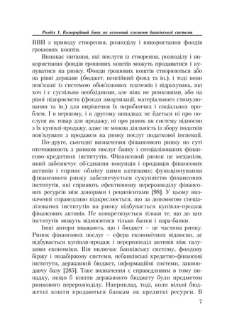 7
Розділ 1. Комерційний банк як основний елемент банківської системи
ВВП з приводу створення, розподілу і використання фондів
грошових коштів.
Виникає питання, які послуги із створення, розподілу і ви
користання фондів грошових коштів можуть продаватися і ку
пуватися на ринку. Фонди грошових коштів створюються або
на рівні держави (бюджет, пенсійний фонд та ін.), і тоді вони
пов’язані із системою обов’язкових платежів і відрахувань, які
хоч і є суспільно необхідними, але ніяк не ринковими, або на
рівні підприємств (фонди амортизації, матеріального стимулю
вання та ін.) для вирішення їх виробничих і соціальних про
блем. І в першому, і в другому випадках не йдеться ні про по
слуги як товар для продажу, ні про ринок як систему відносин
з їх купівлі продажу, адже не можна діяльність із збору податків
пов’язувати з продажем на ринку послуг податкової інспекції.
По друге, сьогодні визначення фінансового ринку по суті
ототожнюють з ринком послуг банку і спеціалізованих фінан
сово кредитних інститутів. Фінансовий ринок це механізм,
який забезпечує об’єднання покупців і продавців фінансових
активів і сприяє обміну цими активами; функціонування
фінансового ринку забезпечується сукупністю фінансових
інститутів, які сприяють ефективному перерозподілу фінансо
вих ресурсів між донорами і реципієнтами [98]. У цьому виз
наченні справедливо підкреслюється, що за допомогою спеціа
лізованих інститутів на ринку відбувається купівля продаж
фінансових активів. Не конкретизується тільки те, що до цих
інститутів можуть відноситися тільки банки і пара банки.
Інші автори вважають, що і бюджет – це частина ринку.
Ринок фінансових послуг – сфера економічних відносин, де
відбувається купівля продаж і перерозподіл активів між галу
зями економіки. Він включає банківську систему, фондову
біржу і позабіржову системи, небанківські кредитно фінансові
інститути, державний бюджет, інформаційні системи, законо
давчу базу [285]. Таке визначення є справедливим в тому ви
падку, якщо б кошти державного бюджету були предметом
ринкового перерозподілу. Наприклад, тоді, коли вільні бюд
жетні кошти продаються банкам як кредитні ресурси. В
 