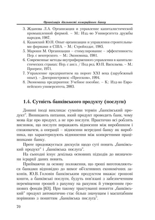 Організація діяльності комерційного банку
70
3. Жданова Л.А. Организация и управление капиталистической
промышленной фирмой. – М.: Изд. во Университета дружбы
народов, 1987.
4. Казанский Ю.Н. Опыт организации и управления строительны
ми фирмами в США. – М.: Стройиздат, 1985.
5. Мароши М. Организация – стимулирование – эффективность:
Пер. с венгерского. – М.: Экономика, 1981.
6. Современные методы внутрифирменного управления в капитали
стических странах: Пер. с англ. / Под ред. Ю.П. Васильева. – М.:
Прогресс, 1971.
7. Управление предприятием на пороге XXI века (зарубежный
опыт). – Днепропетровск: «Пресском», 1994.
8. Экономика предприятия: Учебное пособие. – К.: Изд во Евро
пейского университета, 2003.
1.4. Сутність банківського продукту (послуги)
Донині іноді викликає сумніви термін „банківський про
дукт”. Виникають питання, який продукт проводить банк, чому
мова йде про продукт, а не про послуги. Практично всі роблять
висновок, що послуги виражають відносини між виробником і
споживачем, а операції – відносини всередині банку як вироб
ника, що характеризують відношення між конкретними праці
вниками банку.
Проте продовжується дискусія щодо суті понять „банківсь
кий продукт” і „банківська послуга”.
На сьогодні існує декілька основних підходів до визначен
ня ієрархії даних понять.
Приймаючи за основу положення, що гроші виготовляють
ся банками відповідно до вимог об’єктивних економічних за
конів, Ю.В. Головін банківським продуктом вважає грошові
кошти, а банківські послуги, будуть пов’язані з забезпеченням
переміщення грошей з рахунку на рахунок й утворенням гро
шових фондів [63]. При такому трактуванні поняття „банківсь
кий” продукт автоматично стає більш значущим і масштабним
порівняно з поняттям „банківська послуга”.
 